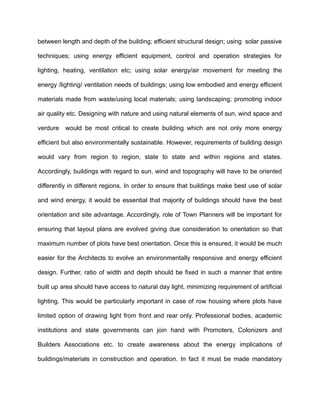 between length and depth of the building; efficient structural design; using solar passive
techniques; using energy efficient equipment, control and operation strategies for
lighting, heating, ventilation etc; using solar energy/air movement for meeting the
energy /lighting/ ventilation needs of buildings; using low embodied and energy efficient
materials made from waste/using local materials; using landscaping; promoting indoor
air quality etc. Designing with nature and using natural elements of sun, wind space and
verdure would be most critical to create building which are not only more energy
efficient but also environmentally sustainable. However, requirements of building design
would vary from region to region, state to state and within regions and states.
Accordingly, buildings with regard to sun, wind and topography will have to be oriented
differently in different regions. In order to ensure that buildings make best use of solar
and wind energy, it would be essential that majority of buildings should have the best
orientation and site advantage. Accordingly, role of Town Planners will be important for
ensuring that layout plans are evolved giving due consideration to orientation so that
maximum number of plots have best orientation. Once this is ensured, it would be much
easier for the Architects to evolve an environmentally responsive and energy efficient
design. Further, ratio of width and depth should be fixed in such a manner that entire
built up area should have access to natural day light, minimizing requirement of artificial
lighting. This would be particularly important in case of row housing where plots have
limited option of drawing light from front and rear only. Professional bodies, academic
institutions and state governments can join hand with Promoters, Colonizers and
Builders Associations etc. to create awareness about the energy implications of
buildings/materials in construction and operation. In fact it must be made mandatory
 