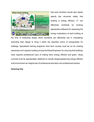 that each Architect should also clearly
specify like structural safety that
building is energy efficient, I.T. can
effectively contribute by evolving
appropriate softwares for assessing the
energy implications of each building at
the time of evaluating design which architects can effectively use in modulating/
amending their design to bring it within the specified norms of energy/water for
buildings. Specialized training programs/ short term courses must be run for creating
awareness and capacity building among Architects/Engineers for ensuring that buildings
have required professional input of making them energy efficient and green. Study
curricula must be appropriately redefined to include designing/planning energy efficient
built environment as integral part of professional education and professional practice.
Greening City
 