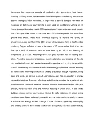 Landscape has enormous capacity of modulating day temperature, heat island,
humidity, purifying air and heat emissions from buildings etc for balancing temperature
besides managing water resources. A single tree is said to transpire 450 liters of
moistures on daily basis, equivalent to 5 room sized air conditioners working for 19
hours. A mature Beech tree has 80,000 leaves with each leave acting as a small organic
filter. Canopy of a tree makes up a surface area of 10-12 times greater than area of the
ground they shade. Trees have enormous capacity to improve the quality of
environment. A tree can filter 20 kg SO2 a year without causing harm to itself besides
producing Oxygen sufficient to cater to the needs of 10 people. A tree lined street can
filter up to 80% of pollutants, reduces noise level up to 12 db and lowering of
temperature up to 3.5%. Accordingly trees can play important role in creating Eco-
cities. Promoting extensive landscaping, massive plantation and creating city forests
can be effectively used for lowering the overall temperature and to bring climate within
comfort zone leading to considerable reduction in energy expenditure besides reducing
air pollution and improving quality of air. Shading of buildings through vegetation, using
trees and shrubs as barriers to direct solar radiation can help in reduction in energy
demand in buildings. Trees can effectively and efficiently modulate the area faced with
adverse climatic conditions and solar radiation, minimize air related disasters, check soil
erosion, improving water table and minimize flooding in urban areas. It can shade
buildings during summer and heating interiors by solar radiations in winter, using
deciduous trees. Green roofs and green walls are now being used extensively to create
sustainable and energy efficient buildings. Choice of trees for greening, landscaping
and shading will have to be made carefully and thoughtfully, based on detailed study
 