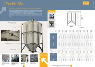 2726
Flexible Silo
Loading pipe
frame
-
-
F Porous fabric - F Quick and easy assembly
and disassembly
F with low
transport costs
F Robust structure
Advantages
Flexiblesilo
Level probe
Vibrating bottom
Options
A x B
A x B = C
H
+
200
H
A mm. 2 000 2 200 2 600 2 000
mm. 2 000 2 200 2 600 2 000 2 200 2 600
Surface C m²
m³ t. m³ t. m³ t. m³ t. m³ t. m³ t. m³ t. m³ t. m³ t. m³ t.
2 000
2 200
2 600
2 800
3 000 6
3 200
6 8
3 600
3 800
6
A mm. 2 600 2 800 3 000 3 200 3 600 2 600 2 800 3 000
mm. 2 600 2 800 3 000 3 200 3 600 3 000 3 000 3 600
Surface C m²
m³ t. m³ t. m³ t. m³ t. m³ t. m³ t. m³ t. m³ t. m³ t. m³ t.
9 20 22 20 22
22 30 33 20 22 29
22 29 32 36 38 22 28
30 33 20 36 26 28 32 36 39 23
28 33 20 36 30 33 20 36 26
6 000 36 28 36 30
26 Downloadable videos & plans on our website
AVAILABLE
CUSTOM
MADE
 