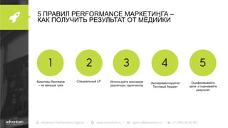 5 ПРАВИЛ PERFORMANCE МАРКЕТИНГА –
КАК ПОЛУЧИТЬ РЕЗУЛЬТАТ ОТ МЕДИЙКИ

Креативы баннеров
– не меньше трех

Специальный LP

Используйте максимум
различных таргетингов

Экспериментируйте!
Тестовый бюджет

Оцифровывайте
цели и оценивайте
результат

 