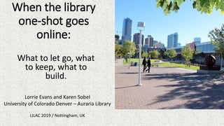When the library
one-shot goes
online:
What to let go, what
to keep, what to
build.
Lorrie Evans and Karen Sobel
University of Colorado Denver – Auraria Library
LILAC 2019 / Nottingham, UK
 
