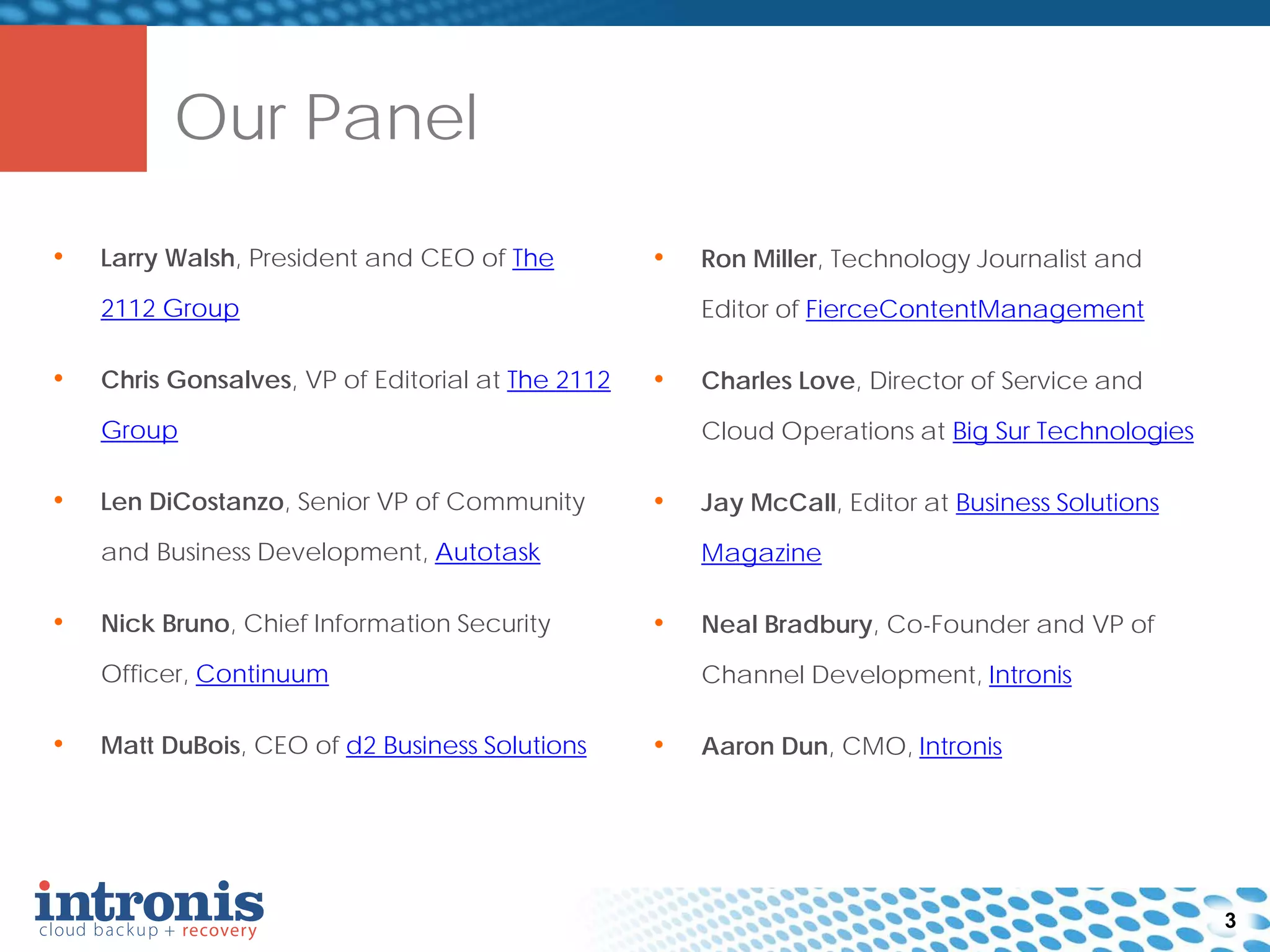 • Larry Walsh, President and CEO of The
2112 Group
• Chris Gonsalves, VP of Editorial at The 2112
Group
• Len DiCostanzo, Senior VP of Community
and Business Development, Autotask
• Nick Bruno, Chief Information Security
Officer, Continuum
• Matt DuBois, CEO of d2 Business Solutions
Our Panel
3
• Ron Miller, Technology Journalist and
Editor of FierceContentManagement
• Charles Love, Director of Service and
Cloud Operations at Big Sur Technologies
• Jay McCall, Editor at Business Solutions
Magazine
• Neal Bradbury, Co-Founder and VP of
Channel Development, Intronis
• Aaron Dun, CMO, Intronis
 