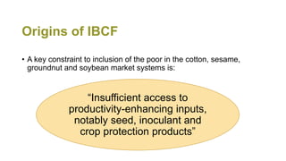 Origins of IBCF
• A key constraint to inclusion of the poor in the cotton, sesame,
groundnut and soybean market systems is...