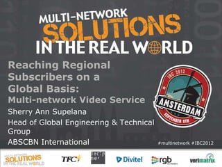Reaching Regional
Subscribers on a
Global Basis:
Multi-network Video Service
Sherry Ann Supelana
Head of Global Engineering & Technical
Group
ABSCBN International                     #multinetwork #IBC2012
 