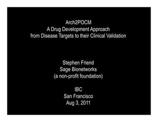 Arch2POCM
        A Drug Development Approach
from Disease Targets to their Clinical Validation



               Stephen Friend
              Sage Bionetworks
           (a non-profit foundation)

                     IBC
                 San Francisco
                  Aug 3, 2011
 