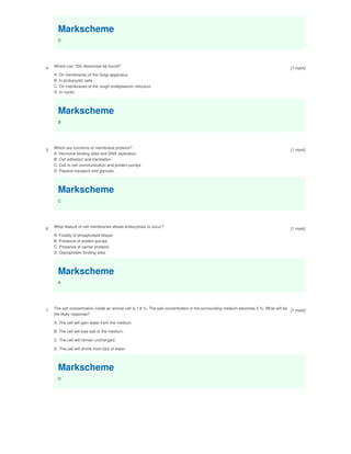 Markscheme
D
4.
Where can 70S ribosomes be found?
A. On membranes of the Golgi apparatus
B. In prokaryotic cells
C. On membranes of the rough endoplasmic reticulum
D. In nuclei
Markscheme
B
5.
Which are functions of membrane proteins?
A. Hormone binding sites and DNA replication
B. Cell adhesion and translation
C. Cell to cell communication and protein pumps
D. Passive transport and glycosis
Markscheme
C
6. What feature of cell membranes allows endocytosis to occur?
A. Fluidity of phospholipid bilayer
B. Presence of protein pumps
C. Presence of carrier proteins
D. Glycoprotein binding sites
Markscheme
A
7.
The salt concentration inside an animal cell is 1.8 %. The salt concentration in the surrounding medium becomes 5 %. What will be
the likely response?
A. The cell will gain water from the medium.
B. The cell will lose salt to the medium.
C. The cell will remain unchanged.
D. The cell will shrink from loss of water.
Markscheme
D
[1 mark]
[1 mark]
[1 mark]
[1 mark]
 