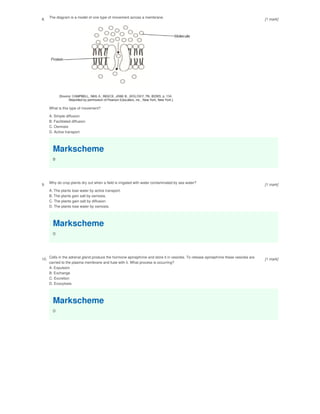 8. The diagram is a model of one type of movement across a membrane.
What is this type of movement?
A. Simple diffusion
B. Facilitated diffusion
C. Osmosis
D. Active transport
Markscheme
B
9.
Why do crop plants dry out when a field is irrigated with water contaminated by sea water?
A. The plants lose water by active transport.
B. The plants gain salt by osmosis.
C. The plants gain salt by diffusion.
D. The plants lose water by osmosis.
Markscheme
D
10. Cells in the adrenal gland produce the hormone epinephrine and store it in vesicles. To release epinephrine these vesicles are
carried to the plasma membrane and fuse with it. What process is occurring?
A. Expulsion
B. Exchange
C. Excretion
D. Exocytosis
Markscheme
D
[1 mark]
[1 mark]
[1 mark]
 