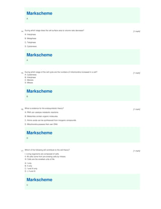 Markscheme
A
14.
During which stage does the cell surface area to volume ratio decrease?
A. Interphase
B. Metaphase
C. Telophase
D. Cytokinesis
Markscheme
A
15.
During which stage of the cell cycle are the numbers of mitochondria increased in a cell?
A. Cytokinesis
B. Interphase
C. Meiosis
D. Mitosis
Markscheme
B
16.
What is evidence for the endosymbiotic theory?
A. RNA can catalyse metabolic reactions.
B. Meteorites contain organic molecules.
C. Amino acids can be synthesized from inorganic compounds.
D. Mitochondria possess their own DNA.
Markscheme
D
17.
Which of the following will contribute to the cell theory?
I. Living organisms are composed of cells.
II. All cells come from pre-existing cells by mitosis.
III. Cells are the smallest units of life.
A. I only
B. II only
C. I and III only
D. I, II and III
Markscheme
C
[1 mark]
[1 mark]
[1 mark]
[1 mark]
 