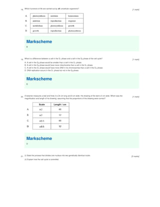 18. Which functions of life are carried out by all unicellular organisms?
Markscheme
B
19.
What is a difference between a cell in the G phase and a cell in the G phase of the cell cycle?
A. A cell in the G phase would be smaller than a cell in the G phase.
B. A cell in the G phase would have more mitochondria than a cell in the G phase.
C. A cell in the G phase would have more DNA in its chromosomes than a cell in the G phase.
D. DNA replication occurs in the G phase but not in the G phase.
Markscheme
B
1 2
2 1
2 1
1 2
1 2
20.
A botanist measures a leaf and finds it is 24 cm long and 8 cm wide. His drawing of the leaf is 4 cm wide. Which was the
magnification and length of his drawing, assuming that the proportions of the drawing were correct?
Markscheme
D
21. (i) State the process that divides one nucleus into two genetically identical nuclei.
(ii) Explain how the cell cycle is controlled.
[1 mark]
[1 mark]
[1 mark]
[5 marks]
 