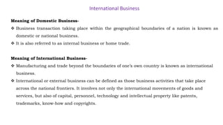 International Business
Meaning of Domestic Business-
 Business transaction taking place within the geographical boundaries of a nation is known as
domestic or national business.
 It is also referred to as internal business or home trade.
Meaning of International Business-
 Manufacturing and trade beyond the boundaries of one’s own country is known as international
business.
 International or external business can be defined as those business activities that take place
across the national frontiers. It involves not only the international movements of goods and
services, but also of capital, personnel, technology and intellectual property like patents,
trademarks, know-how and copyrights.
 