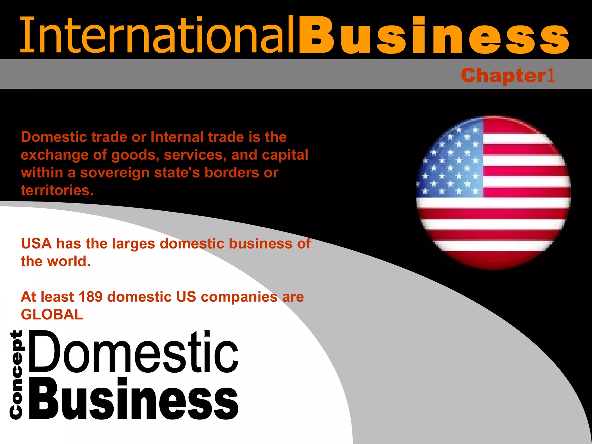 Domestic Business Concept Domestic trade or Internal trade is the exchange of goods, services, and capital within a sovereign state's borders or territories. USA has the larges domestic business of the world. At least 189 domestic US companies are GLOBAL International Business Chapter 1 