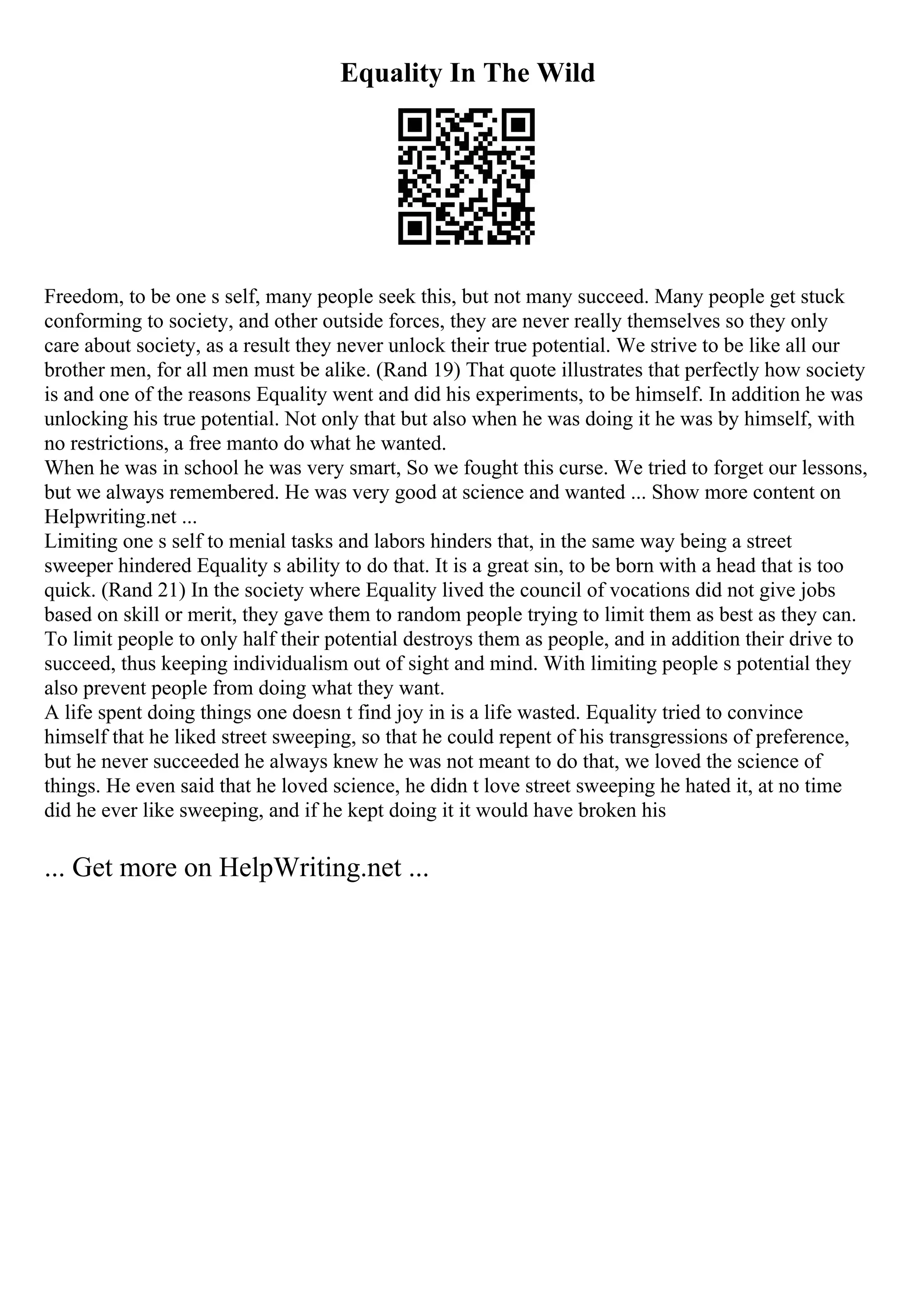 Equality In The Wild
Freedom, to be one s self, many people seek this, but not many succeed. Many people get stuck
conforming to society, and other outside forces, they are never really themselves so they only
care about society, as a result they never unlock their true potential. We strive to be like all our
brother men, for all men must be alike. (Rand 19) That quote illustrates that perfectly how society
is and one of the reasons Equality went and did his experiments, to be himself. In addition he was
unlocking his true potential. Not only that but also when he was doing it he was by himself, with
no restrictions, a free manto do what he wanted.
When he was in school he was very smart, So we fought this curse. We tried to forget our lessons,
but we always remembered. He was very good at science and wanted ... Show more content on
Helpwriting.net ...
Limiting one s self to menial tasks and labors hinders that, in the same way being a street
sweeper hindered Equality s ability to do that. It is a great sin, to be born with a head that is too
quick. (Rand 21) In the society where Equality lived the council of vocations did not give jobs
based on skill or merit, they gave them to random people trying to limit them as best as they can.
To limit people to only half their potential destroys them as people, and in addition their drive to
succeed, thus keeping individualism out of sight and mind. With limiting people s potential they
also prevent people from doing what they want.
A life spent doing things one doesn t find joy in is a life wasted. Equality tried to convince
himself that he liked street sweeping, so that he could repent of his transgressions of preference,
but he never succeeded he always knew he was not meant to do that, we loved the science of
things. He even said that he loved science, he didn t love street sweeping he hated it, at no time
did he ever like sweeping, and if he kept doing it it would have broken his
... Get more on HelpWriting.net ...
 