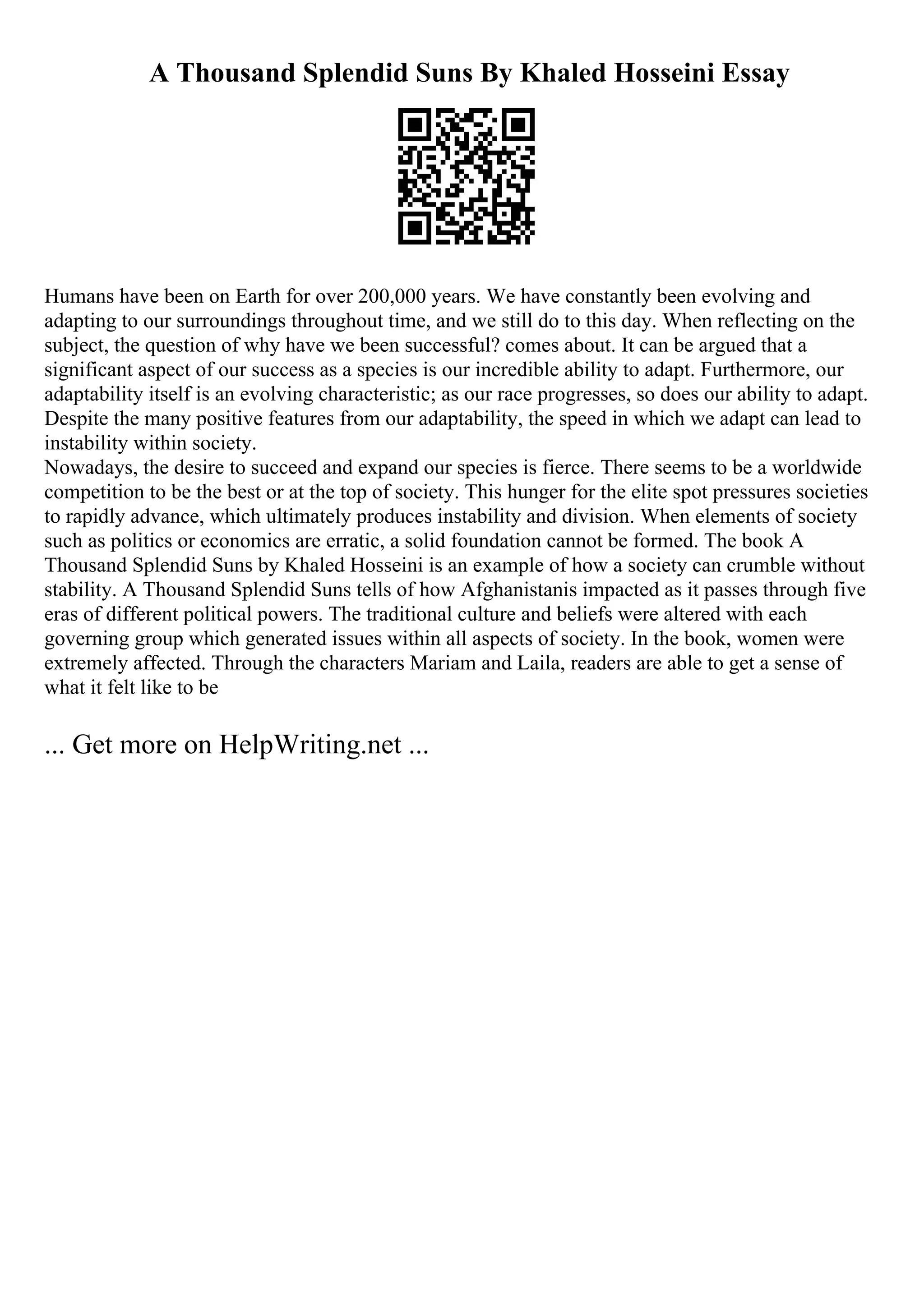A Thousand Splendid Suns By Khaled Hosseini Essay
Humans have been on Earth for over 200,000 years. We have constantly been evolving and
adapting to our surroundings throughout time, and we still do to this day. When reflecting on the
subject, the question of why have we been successful? comes about. It can be argued that a
significant aspect of our success as a species is our incredible ability to adapt. Furthermore, our
adaptability itself is an evolving characteristic; as our race progresses, so does our ability to adapt.
Despite the many positive features from our adaptability, the speed in which we adapt can lead to
instability within society.
Nowadays, the desire to succeed and expand our species is fierce. There seems to be a worldwide
competition to be the best or at the top of society. This hunger for the elite spot pressures societies
to rapidly advance, which ultimately produces instability and division. When elements of society
such as politics or economics are erratic, a solid foundation cannot be formed. The book A
Thousand Splendid Suns by Khaled Hosseini is an example of how a society can crumble without
stability. A Thousand Splendid Suns tells of how Afghanistanis impacted as it passes through five
eras of different political powers. The traditional culture and beliefs were altered with each
governing group which generated issues within all aspects of society. In the book, women were
extremely affected. Through the characters Mariam and Laila, readers are able to get a sense of
what it felt like to be
... Get more on HelpWriting.net ...
 