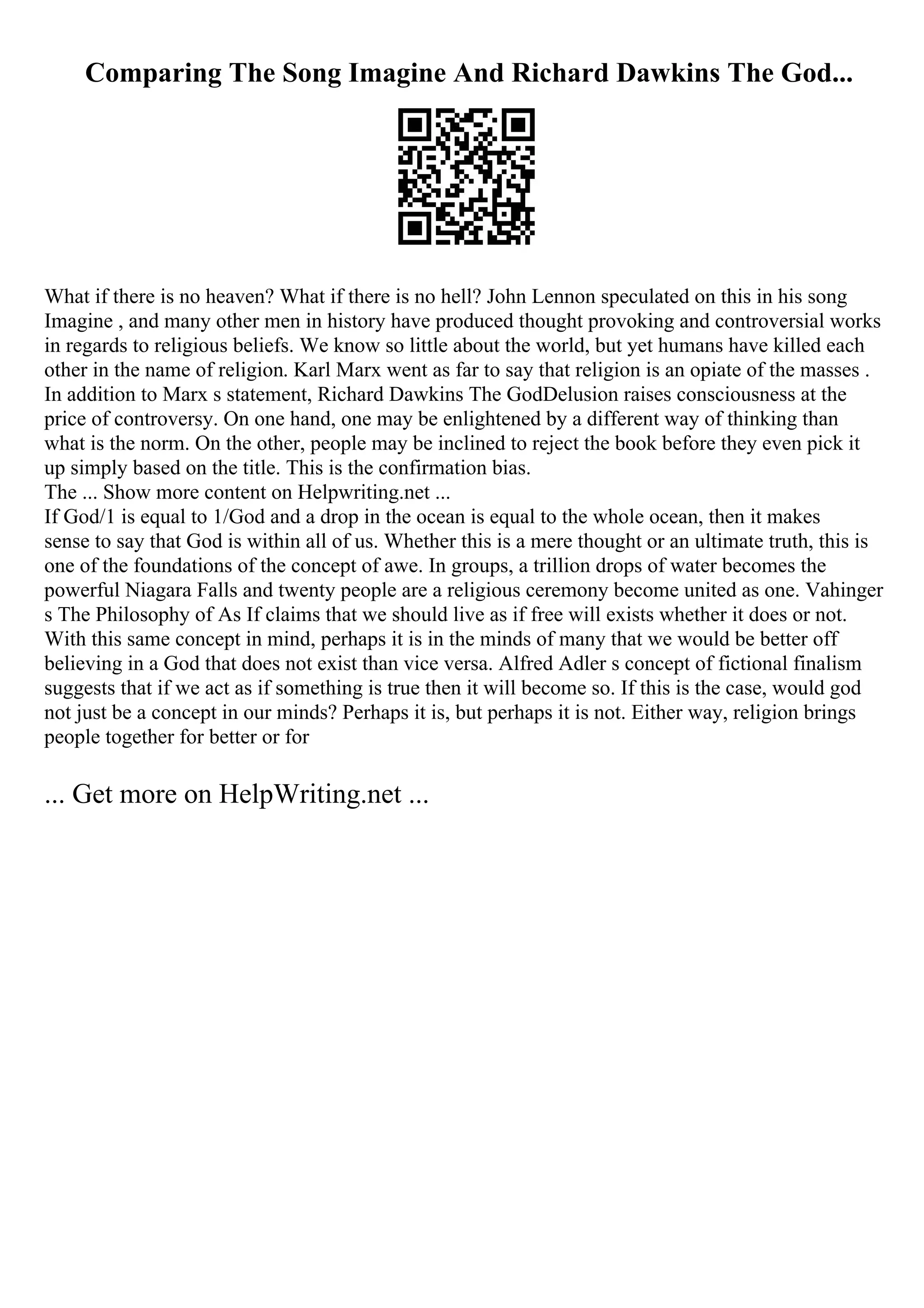 Comparing The Song Imagine And Richard Dawkins The God...
What if there is no heaven? What if there is no hell? John Lennon speculated on this in his song
Imagine , and many other men in history have produced thought provoking and controversial works
in regards to religious beliefs. We know so little about the world, but yet humans have killed each
other in the name of religion. Karl Marx went as far to say that religion is an opiate of the masses .
In addition to Marx s statement, Richard Dawkins The GodDelusion raises consciousness at the
price of controversy. On one hand, one may be enlightened by a different way of thinking than
what is the norm. On the other, people may be inclined to reject the book before they even pick it
up simply based on the title. This is the confirmation bias.
The ... Show more content on Helpwriting.net ...
If God/1 is equal to 1/God and a drop in the ocean is equal to the whole ocean, then it makes
sense to say that God is within all of us. Whether this is a mere thought or an ultimate truth, this is
one of the foundations of the concept of awe. In groups, a trillion drops of water becomes the
powerful Niagara Falls and twenty people are a religious ceremony become united as one. Vahinger
s The Philosophy of As If claims that we should live as if free will exists whether it does or not.
With this same concept in mind, perhaps it is in the minds of many that we would be better off
believing in a God that does not exist than vice versa. Alfred Adler s concept of fictional finalism
suggests that if we act as if something is true then it will become so. If this is the case, would god
not just be a concept in our minds? Perhaps it is, but perhaps it is not. Either way, religion brings
people together for better or for
... Get more on HelpWriting.net ...
 