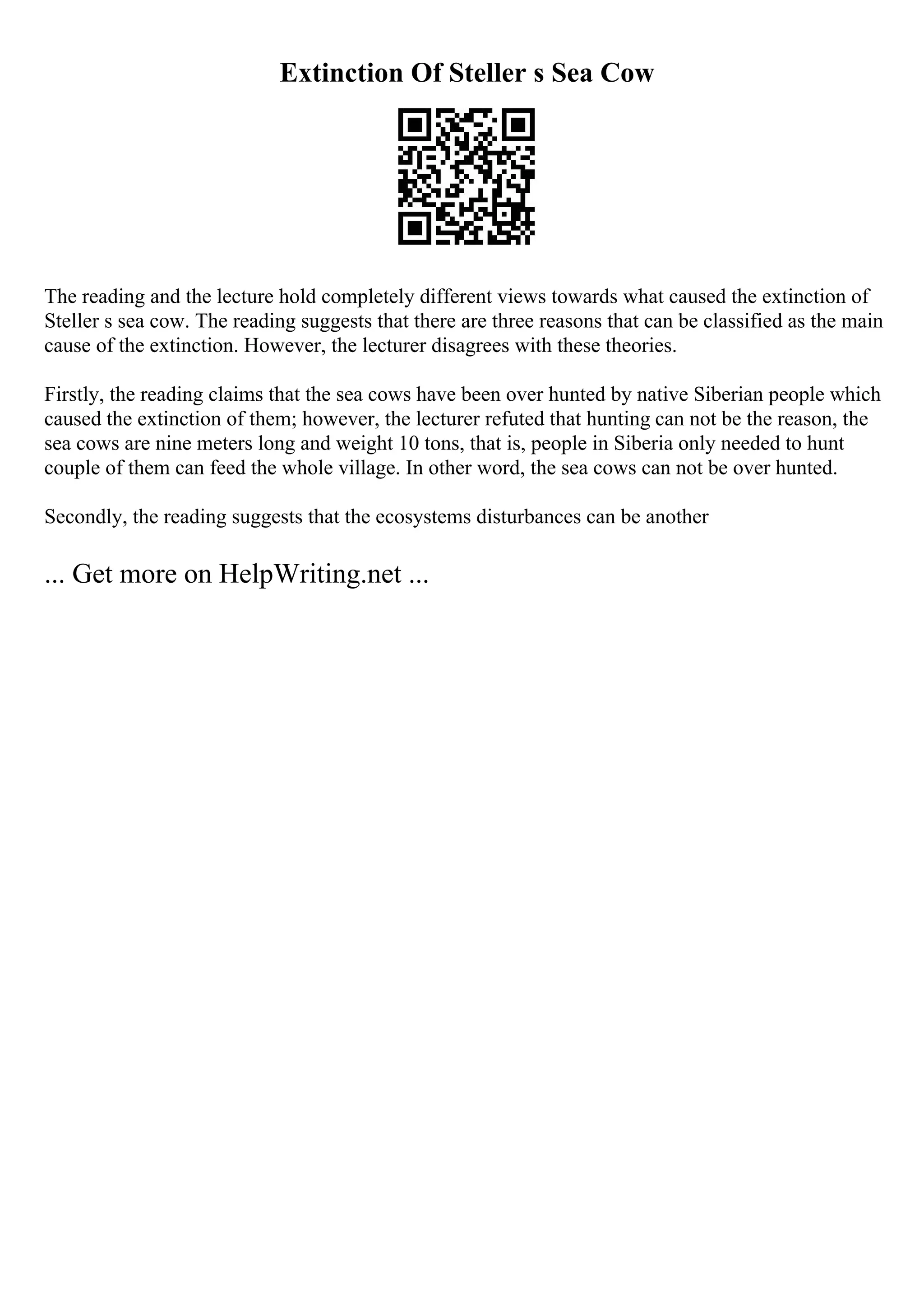 Extinction Of Steller s Sea Cow
The reading and the lecture hold completely different views towards what caused the extinction of
Steller s sea cow. The reading suggests that there are three reasons that can be classified as the main
cause of the extinction. However, the lecturer disagrees with these theories.
Firstly, the reading claims that the sea cows have been over hunted by native Siberian people which
caused the extinction of them; however, the lecturer refuted that hunting can not be the reason, the
sea cows are nine meters long and weight 10 tons, that is, people in Siberia only needed to hunt
couple of them can feed the whole village. In other word, the sea cows can not be over hunted.
Secondly, the reading suggests that the ecosystems disturbances can be another
... Get more on HelpWriting.net ...
 