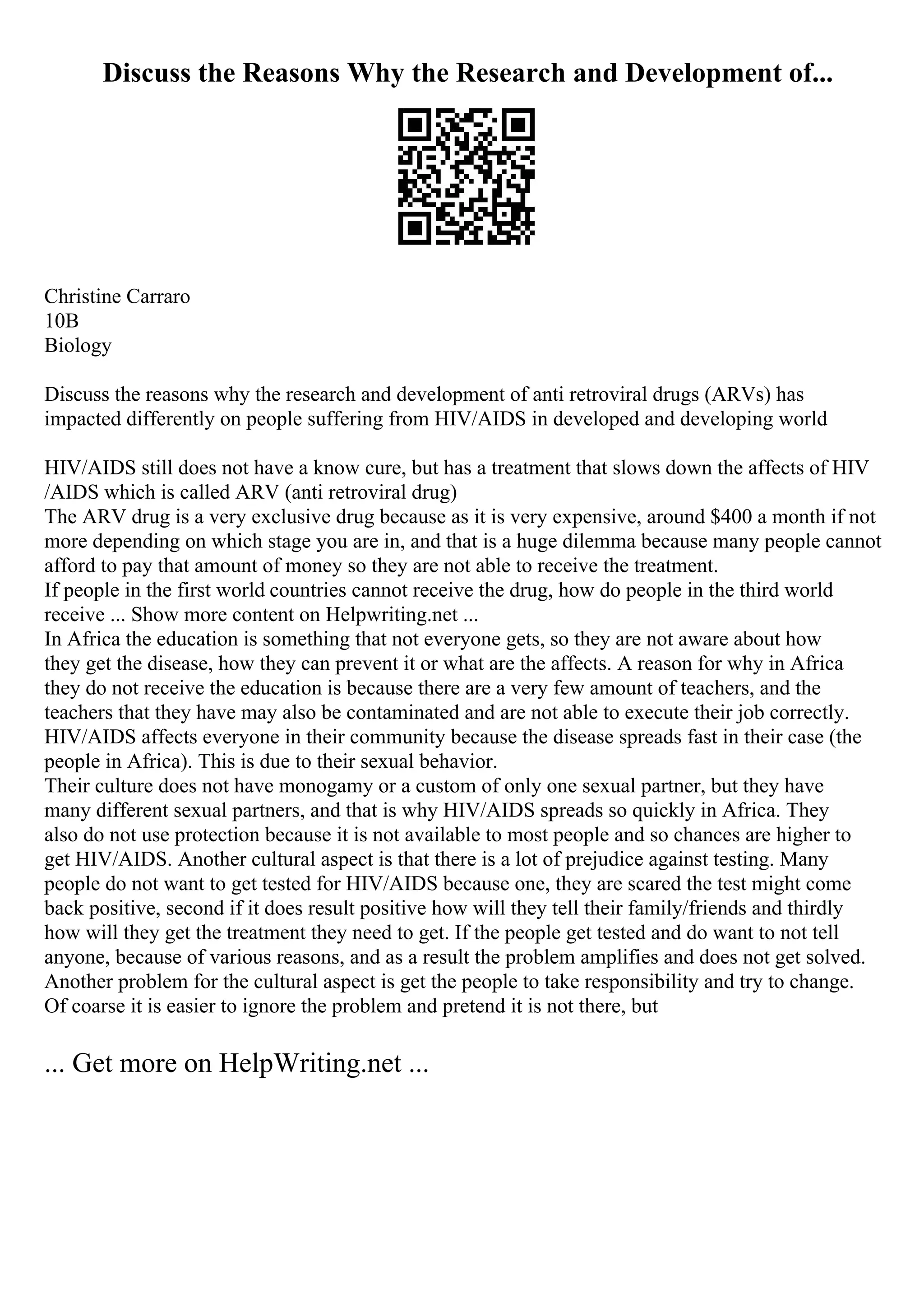 Discuss the Reasons Why the Research and Development of...
Christine Carraro
10B
Biology
Discuss the reasons why the research and development of anti retroviral drugs (ARVs) has
impacted differently on people suffering from HIV/AIDS in developed and developing world
HIV/AIDS still does not have a know cure, but has a treatment that slows down the affects of HIV
/AIDS which is called ARV (anti retroviral drug)
The ARV drug is a very exclusive drug because as it is very expensive, around $400 a month if not
more depending on which stage you are in, and that is a huge dilemma because many people cannot
afford to pay that amount of money so they are not able to receive the treatment.
If people in the first world countries cannot receive the drug, how do people in the third world
receive ... Show more content on Helpwriting.net ...
In Africa the education is something that not everyone gets, so they are not aware about how
they get the disease, how they can prevent it or what are the affects. A reason for why in Africa
they do not receive the education is because there are a very few amount of teachers, and the
teachers that they have may also be contaminated and are not able to execute their job correctly.
HIV/AIDS affects everyone in their community because the disease spreads fast in their case (the
people in Africa). This is due to their sexual behavior.
Their culture does not have monogamy or a custom of only one sexual partner, but they have
many different sexual partners, and that is why HIV/AIDS spreads so quickly in Africa. They
also do not use protection because it is not available to most people and so chances are higher to
get HIV/AIDS. Another cultural aspect is that there is a lot of prejudice against testing. Many
people do not want to get tested for HIV/AIDS because one, they are scared the test might come
back positive, second if it does result positive how will they tell their family/friends and thirdly
how will they get the treatment they need to get. If the people get tested and do want to not tell
anyone, because of various reasons, and as a result the problem amplifies and does not get solved.
Another problem for the cultural aspect is get the people to take responsibility and try to change.
Of coarse it is easier to ignore the problem and pretend it is not there, but
... Get more on HelpWriting.net ...
 