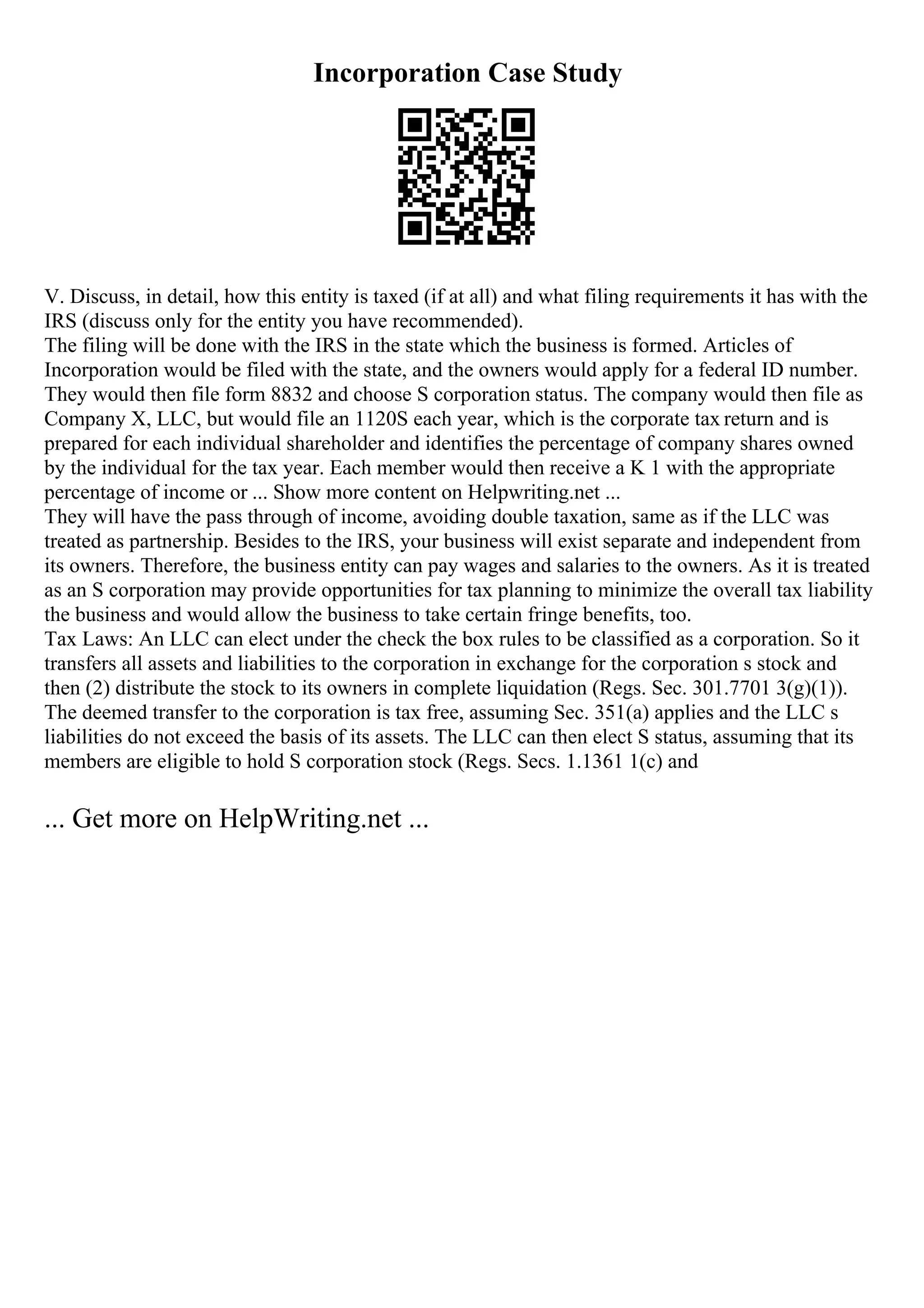 Incorporation Case Study
V. Discuss, in detail, how this entity is taxed (if at all) and what filing requirements it has with the
IRS (discuss only for the entity you have recommended).
The filing will be done with the IRS in the state which the business is formed. Articles of
Incorporation would be filed with the state, and the owners would apply for a federal ID number.
They would then file form 8832 and choose S corporation status. The company would then file as
Company X, LLC, but would file an 1120S each year, which is the corporate tax return and is
prepared for each individual shareholder and identifies the percentage of company shares owned
by the individual for the tax year. Each member would then receive a K 1 with the appropriate
percentage of income or ... Show more content on Helpwriting.net ...
They will have the pass through of income, avoiding double taxation, same as if the LLC was
treated as partnership. Besides to the IRS, your business will exist separate and independent from
its owners. Therefore, the business entity can pay wages and salaries to the owners. As it is treated
as an S corporation may provide opportunities for tax planning to minimize the overall tax liability
the business and would allow the business to take certain fringe benefits, too.
Tax Laws: An LLC can elect under the check the box rules to be classified as a corporation. So it
transfers all assets and liabilities to the corporation in exchange for the corporation s stock and
then (2) distribute the stock to its owners in complete liquidation (Regs. Sec. 301.7701 3(g)(1)).
The deemed transfer to the corporation is tax free, assuming Sec. 351(a) applies and the LLC s
liabilities do not exceed the basis of its assets. The LLC can then elect S status, assuming that its
members are eligible to hold S corporation stock (Regs. Secs. 1.1361 1(c) and
... Get more on HelpWriting.net ...
 