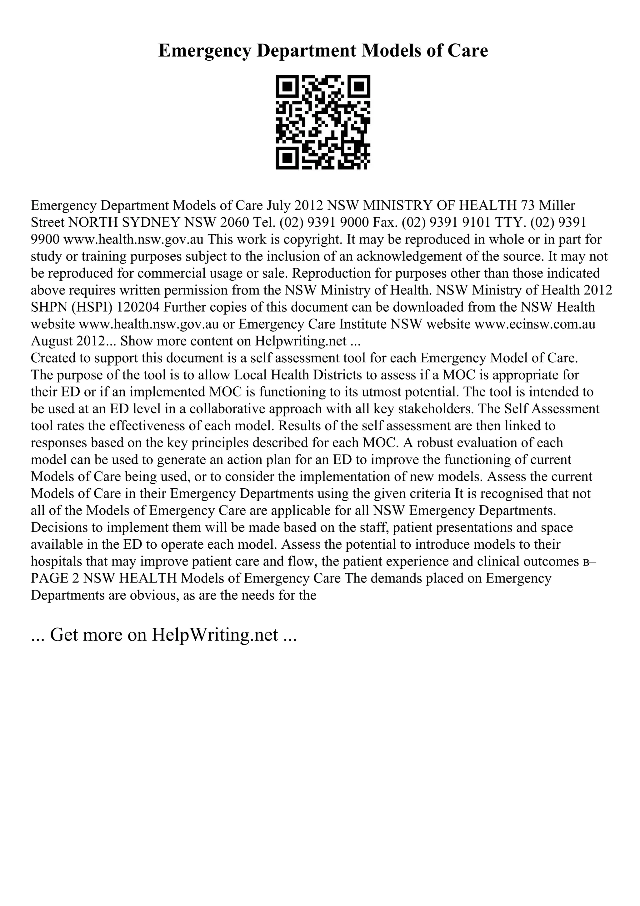Emergency Department Models of Care
Emergency Department Models of Care July 2012 NSW MINISTRY OF HEALTH 73 Miller
Street NORTH SYDNEY NSW 2060 Tel. (02) 9391 9000 Fax. (02) 9391 9101 TTY. (02) 9391
9900 www.health.nsw.gov.au This work is copyright. It may be reproduced in whole or in part for
study or training purposes subject to the inclusion of an acknowledgement of the source. It may not
be reproduced for commercial usage or sale. Reproduction for purposes other than those indicated
above requires written permission from the NSW Ministry of Health. NSW Ministry of Health 2012
SHPN (HSPI) 120204 Further copies of this document can be downloaded from the NSW Health
website www.health.nsw.gov.au or Emergency Care Institute NSW website www.ecinsw.com.au
August 2012... Show more content on Helpwriting.net ...
Created to support this document is a self assessment tool for each Emergency Model of Care.
The purpose of the tool is to allow Local Health Districts to assess if a MOC is appropriate for
their ED or if an implemented MOC is functioning to its utmost potential. The tool is intended to
be used at an ED level in a collaborative approach with all key stakeholders. The Self Assessment
tool rates the effectiveness of each model. Results of the self assessment are then linked to
responses based on the key principles described for each MOC. A robust evaluation of each
model can be used to generate an action plan for an ED to improve the functioning of current
Models of Care being used, or to consider the implementation of new models. Assess the current
Models of Care in their Emergency Departments using the given criteria It is recognised that not
all of the Models of Emergency Care are applicable for all NSW Emergency Departments.
Decisions to implement them will be made based on the staff, patient presentations and space
available in the ED to operate each model. Assess the potential to introduce models to their
hospitals that may improve patient care and flow, the patient experience and clinical outcomes в–
PAGE 2 NSW HEALTH Models of Emergency Care The demands placed on Emergency
Departments are obvious, as are the needs for the
... Get more on HelpWriting.net ...
 