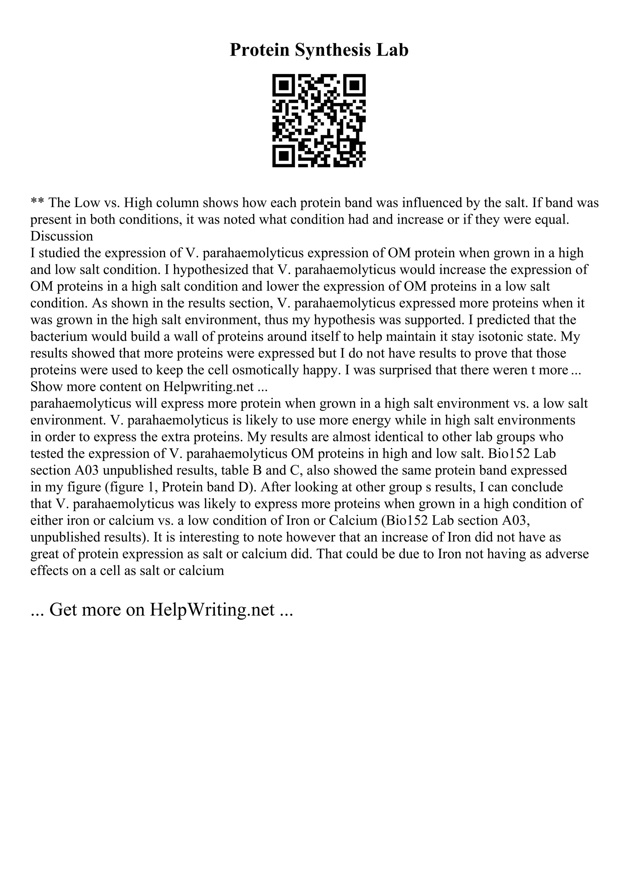 Protein Synthesis Lab
** The Low vs. High column shows how each protein band was influenced by the salt. If band was
present in both conditions, it was noted what condition had and increase or if they were equal.
Discussion
I studied the expression of V. parahaemolyticus expression of OM protein when grown in a high
and low salt condition. I hypothesized that V. parahaemolyticus would increase the expression of
OM proteins in a high salt condition and lower the expression of OM proteins in a low salt
condition. As shown in the results section, V. parahaemolyticus expressed more proteins when it
was grown in the high salt environment, thus my hypothesis was supported. I predicted that the
bacterium would build a wall of proteins around itself to help maintain it stay isotonic state. My
results showed that more proteins were expressed but I do not have results to prove that those
proteins were used to keep the cell osmotically happy. I was surprised that there weren t more ...
Show more content on Helpwriting.net ...
parahaemolyticus will express more protein when grown in a high salt environment vs. a low salt
environment. V. parahaemolyticus is likely to use more energy while in high salt environments
in order to express the extra proteins. My results are almost identical to other lab groups who
tested the expression of V. parahaemolyticus OM proteins in high and low salt. Bio152 Lab
section A03 unpublished results, table B and C, also showed the same protein band expressed
in my figure (figure 1, Protein band D). After looking at other group s results, I can conclude
that V. parahaemolyticus was likely to express more proteins when grown in a high condition of
either iron or calcium vs. a low condition of Iron or Calcium (Bio152 Lab section A03,
unpublished results). It is interesting to note however that an increase of Iron did not have as
great of protein expression as salt or calcium did. That could be due to Iron not having as adverse
effects on a cell as salt or calcium
... Get more on HelpWriting.net ...
 