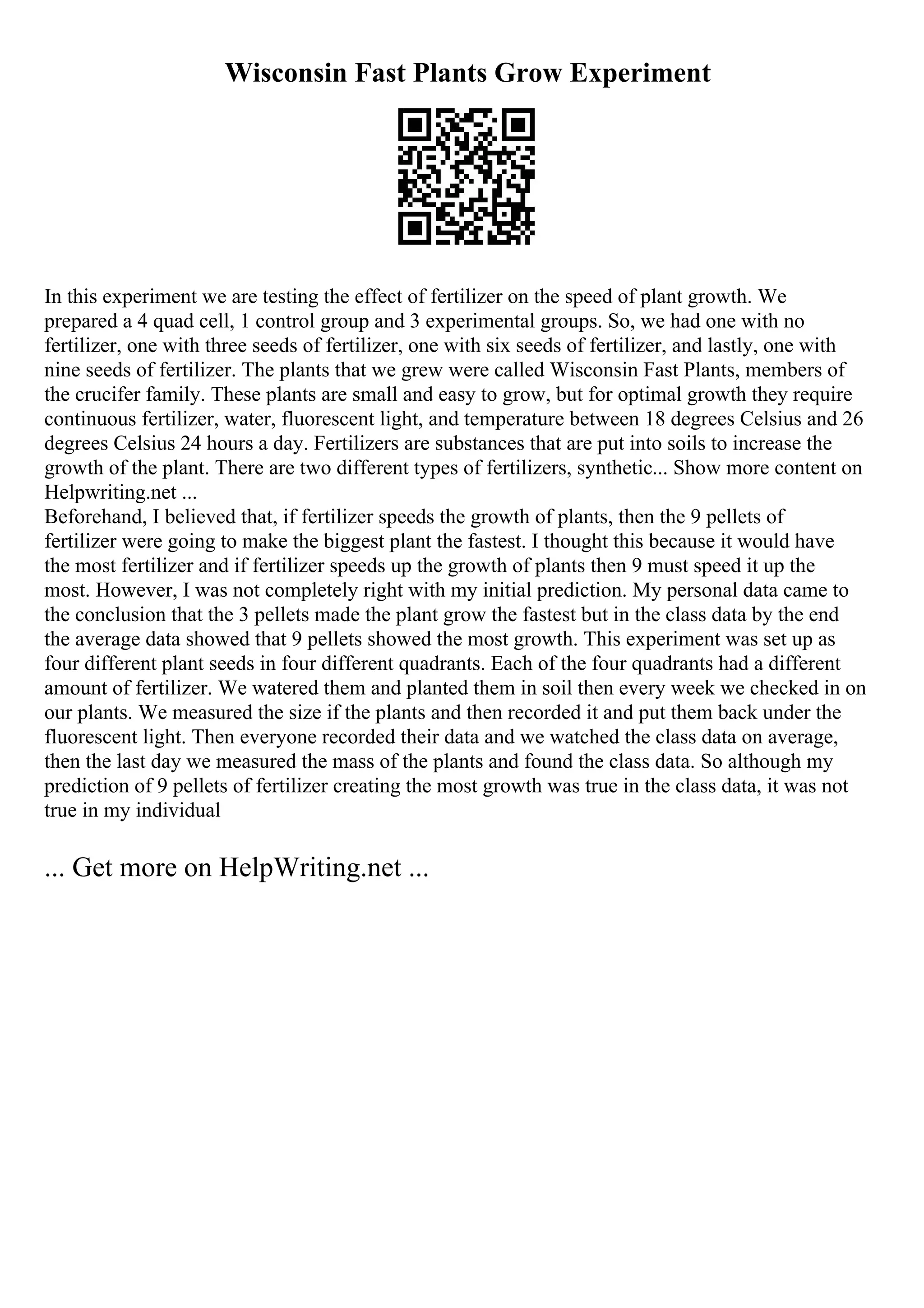 Wisconsin Fast Plants Grow Experiment
In this experiment we are testing the effect of fertilizer on the speed of plant growth. We
prepared a 4 quad cell, 1 control group and 3 experimental groups. So, we had one with no
fertilizer, one with three seeds of fertilizer, one with six seeds of fertilizer, and lastly, one with
nine seeds of fertilizer. The plants that we grew were called Wisconsin Fast Plants, members of
the crucifer family. These plants are small and easy to grow, but for optimal growth they require
continuous fertilizer, water, fluorescent light, and temperature between 18 degrees Celsius and 26
degrees Celsius 24 hours a day. Fertilizers are substances that are put into soils to increase the
growth of the plant. There are two different types of fertilizers, synthetic... Show more content on
Helpwriting.net ...
Beforehand, I believed that, if fertilizer speeds the growth of plants, then the 9 pellets of
fertilizer were going to make the biggest plant the fastest. I thought this because it would have
the most fertilizer and if fertilizer speeds up the growth of plants then 9 must speed it up the
most. However, I was not completely right with my initial prediction. My personal data came to
the conclusion that the 3 pellets made the plant grow the fastest but in the class data by the end
the average data showed that 9 pellets showed the most growth. This experiment was set up as
four different plant seeds in four different quadrants. Each of the four quadrants had a different
amount of fertilizer. We watered them and planted them in soil then every week we checked in on
our plants. We measured the size if the plants and then recorded it and put them back under the
fluorescent light. Then everyone recorded their data and we watched the class data on average,
then the last day we measured the mass of the plants and found the class data. So although my
prediction of 9 pellets of fertilizer creating the most growth was true in the class data, it was not
true in my individual
... Get more on HelpWriting.net ...
 
