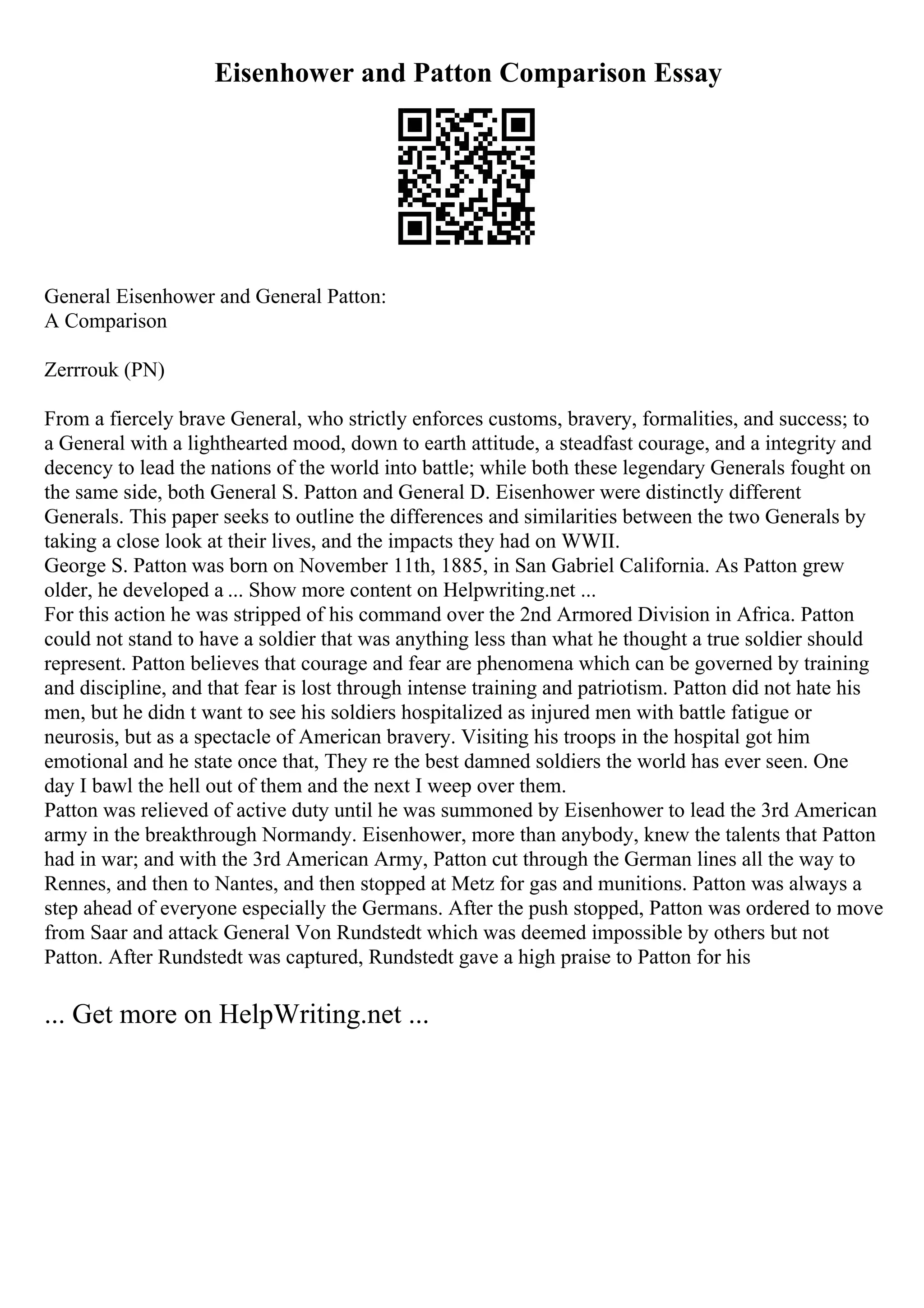 Eisenhower and Patton Comparison Essay
General Eisenhower and General Patton:
A Comparison
Zerrrouk (PN)
From a fiercely brave General, who strictly enforces customs, bravery, formalities, and success; to
a General with a lighthearted mood, down to earth attitude, a steadfast courage, and a integrity and
decency to lead the nations of the world into battle; while both these legendary Generals fought on
the same side, both General S. Patton and General D. Eisenhower were distinctly different
Generals. This paper seeks to outline the differences and similarities between the two Generals by
taking a close look at their lives, and the impacts they had on WWII.
George S. Patton was born on November 11th, 1885, in San Gabriel California. As Patton grew
older, he developed a ... Show more content on Helpwriting.net ...
For this action he was stripped of his command over the 2nd Armored Division in Africa. Patton
could not stand to have a soldier that was anything less than what he thought a true soldier should
represent. Patton believes that courage and fear are phenomena which can be governed by training
and discipline, and that fear is lost through intense training and patriotism. Patton did not hate his
men, but he didn t want to see his soldiers hospitalized as injured men with battle fatigue or
neurosis, but as a spectacle of American bravery. Visiting his troops in the hospital got him
emotional and he state once that, They re the best damned soldiers the world has ever seen. One
day I bawl the hell out of them and the next I weep over them.
Patton was relieved of active duty until he was summoned by Eisenhower to lead the 3rd American
army in the breakthrough Normandy. Eisenhower, more than anybody, knew the talents that Patton
had in war; and with the 3rd American Army, Patton cut through the German lines all the way to
Rennes, and then to Nantes, and then stopped at Metz for gas and munitions. Patton was always a
step ahead of everyone especially the Germans. After the push stopped, Patton was ordered to move
from Saar and attack General Von Rundstedt which was deemed impossible by others but not
Patton. After Rundstedt was captured, Rundstedt gave a high praise to Patton for his
... Get more on HelpWriting.net ...
 