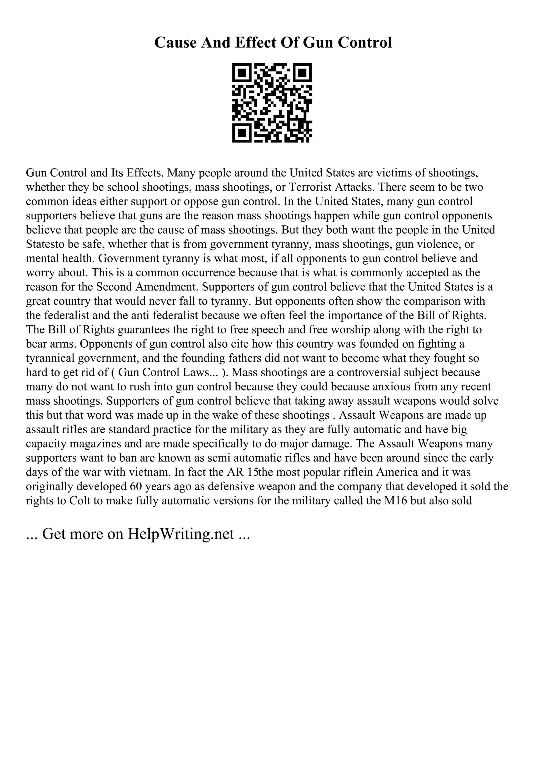 Cause And Effect Of Gun Control
Gun Control and Its Effects. Many people around the United States are victims of shootings,
whether they be school shootings, mass shootings, or Terrorist Attacks. There seem to be two
common ideas either support or oppose gun control. In the United States, many gun control
supporters believe that guns are the reason mass shootings happen while gun control opponents
believe that people are the cause of mass shootings. But they both want the people in the United
Statesto be safe, whether that is from government tyranny, mass shootings, gun violence, or
mental health. Government tyranny is what most, if all opponents to gun control believe and
worry about. This is a common occurrence because that is what is commonly accepted as the
reason for the Second Amendment. Supporters of gun control believe that the United States is a
great country that would never fall to tyranny. But opponents often show the comparison with
the federalist and the anti federalist because we often feel the importance of the Bill of Rights.
The Bill of Rights guarantees the right to free speech and free worship along with the right to
bear arms. Opponents of gun control also cite how this country was founded on fighting a
tyrannical government, and the founding fathers did not want to become what they fought so
hard to get rid of ( Gun Control Laws... ). Mass shootings are a controversial subject because
many do not want to rush into gun control because they could because anxious from any recent
mass shootings. Supporters of gun control believe that taking away assault weapons would solve
this but that word was made up in the wake of these shootings . Assault Weapons are made up
assault rifles are standard practice for the military as they are fully automatic and have big
capacity magazines and are made specifically to do major damage. The Assault Weapons many
supporters want to ban are known as semi automatic rifles and have been around since the early
days of the war with vietnam. In fact the AR 15the most popular riflein America and it was
originally developed 60 years ago as defensive weapon and the company that developed it sold the
rights to Colt to make fully automatic versions for the military called the M16 but also sold
... Get more on HelpWriting.net ...
 