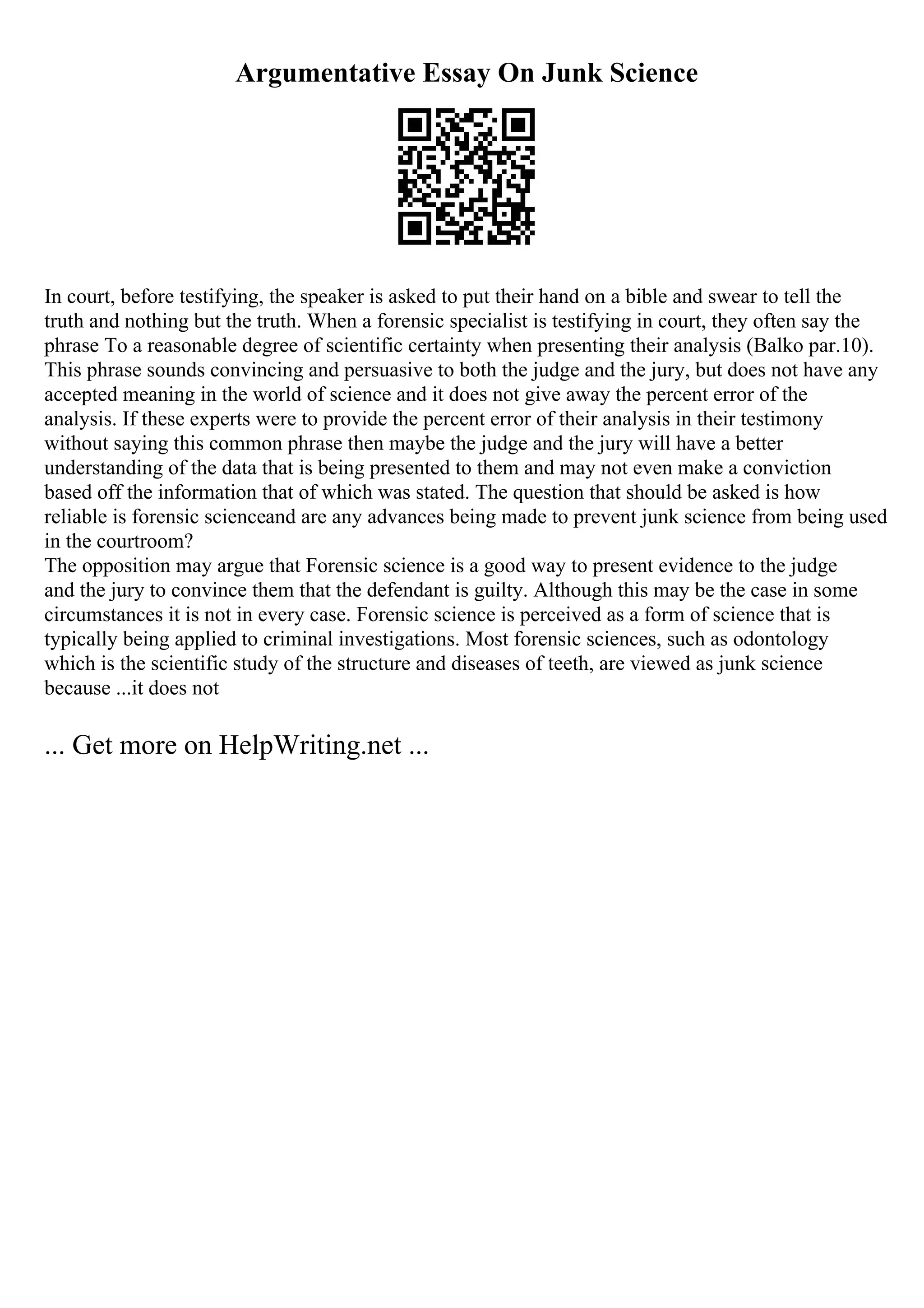 Argumentative Essay On Junk Science
In court, before testifying, the speaker is asked to put their hand on a bible and swear to tell the
truth and nothing but the truth. When a forensic specialist is testifying in court, they often say the
phrase To a reasonable degree of scientific certainty when presenting their analysis (Balko par.10).
This phrase sounds convincing and persuasive to both the judge and the jury, but does not have any
accepted meaning in the world of science and it does not give away the percent error of the
analysis. If these experts were to provide the percent error of their analysis in their testimony
without saying this common phrase then maybe the judge and the jury will have a better
understanding of the data that is being presented to them and may not even make a conviction
based off the information that of which was stated. The question that should be asked is how
reliable is forensic scienceand are any advances being made to prevent junk science from being used
in the courtroom?
The opposition may argue that Forensic science is a good way to present evidence to the judge
and the jury to convince them that the defendant is guilty. Although this may be the case in some
circumstances it is not in every case. Forensic science is perceived as a form of science that is
typically being applied to criminal investigations. Most forensic sciences, such as odontology
which is the scientific study of the structure and diseases of teeth, are viewed as junk science
because ...it does not
... Get more on HelpWriting.net ...
 