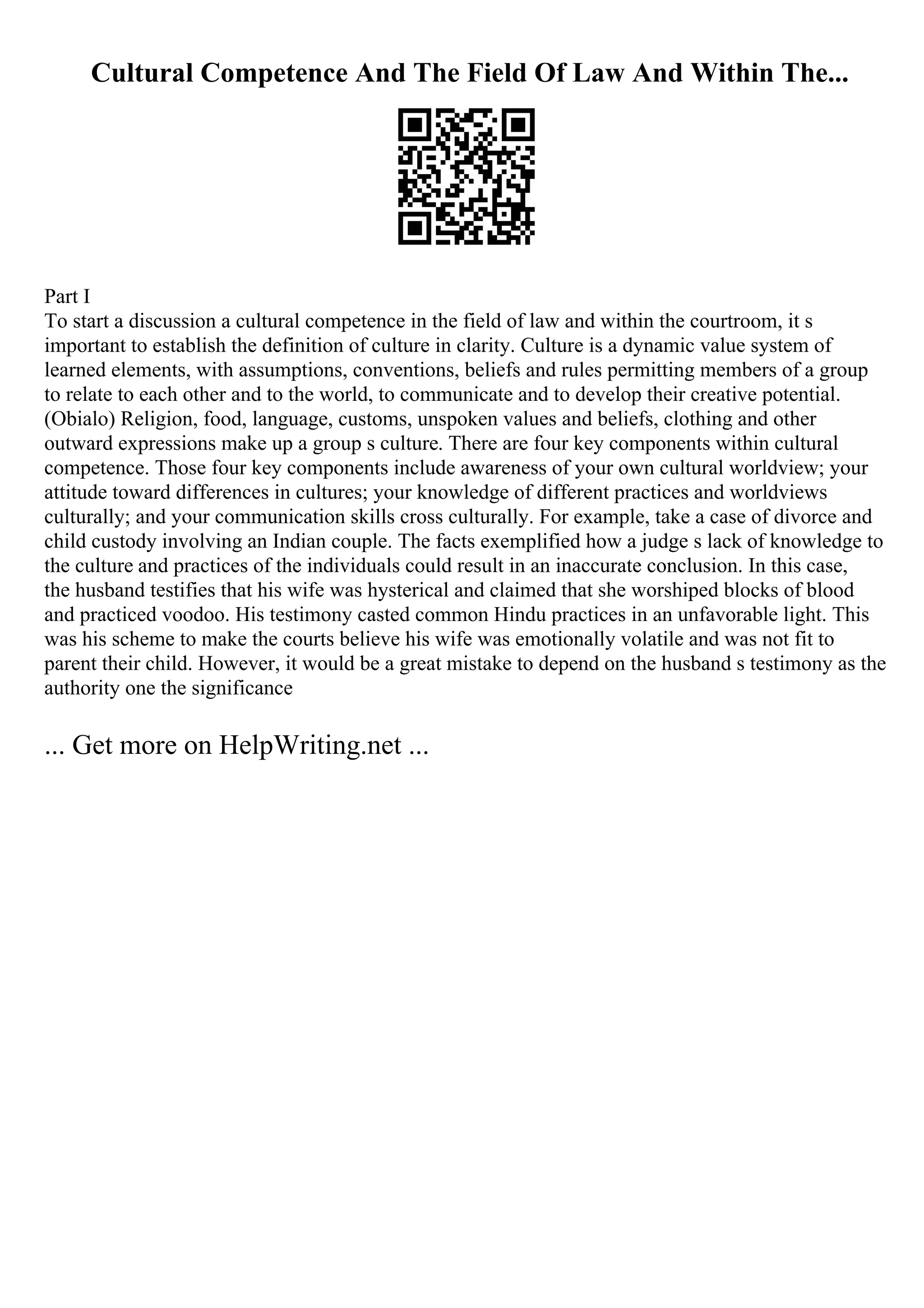 Cultural Competence And The Field Of Law And Within The...
Part I
To start a discussion a cultural competence in the field of law and within the courtroom, it s
important to establish the definition of culture in clarity. Culture is a dynamic value system of
learned elements, with assumptions, conventions, beliefs and rules permitting members of a group
to relate to each other and to the world, to communicate and to develop their creative potential.
(Obialo) Religion, food, language, customs, unspoken values and beliefs, clothing and other
outward expressions make up a group s culture. There are four key components within cultural
competence. Those four key components include awareness of your own cultural worldview; your
attitude toward differences in cultures; your knowledge of different practices and worldviews
culturally; and your communication skills cross culturally. For example, take a case of divorce and
child custody involving an Indian couple. The facts exemplified how a judge s lack of knowledge to
the culture and practices of the individuals could result in an inaccurate conclusion. In this case,
the husband testifies that his wife was hysterical and claimed that she worshiped blocks of blood
and practiced voodoo. His testimony casted common Hindu practices in an unfavorable light. This
was his scheme to make the courts believe his wife was emotionally volatile and was not fit to
parent their child. However, it would be a great mistake to depend on the husband s testimony as the
authority one the significance
... Get more on HelpWriting.net ...
 
