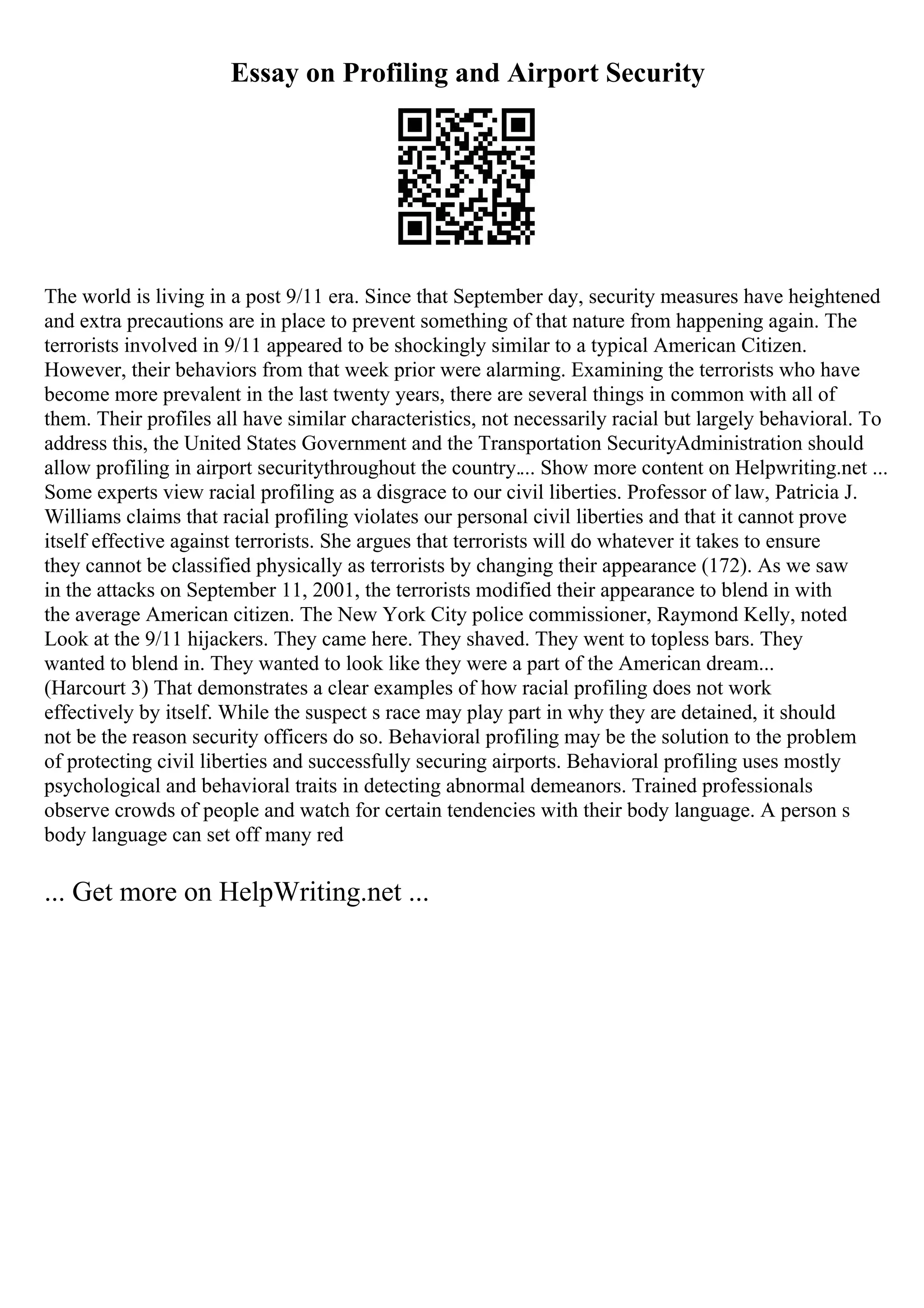 Essay on Profiling and Airport Security
The world is living in a post 9/11 era. Since that September day, security measures have heightened
and extra precautions are in place to prevent something of that nature from happening again. The
terrorists involved in 9/11 appeared to be shockingly similar to a typical American Citizen.
However, their behaviors from that week prior were alarming. Examining the terrorists who have
become more prevalent in the last twenty years, there are several things in common with all of
them. Their profiles all have similar characteristics, not necessarily racial but largely behavioral. To
address this, the United States Government and the Transportation SecurityAdministration should
allow profiling in airport securitythroughout the country.... Show more content on Helpwriting.net ...
Some experts view racial profiling as a disgrace to our civil liberties. Professor of law, Patricia J.
Williams claims that racial profiling violates our personal civil liberties and that it cannot prove
itself effective against terrorists. She argues that terrorists will do whatever it takes to ensure
they cannot be classified physically as terrorists by changing their appearance (172). As we saw
in the attacks on September 11, 2001, the terrorists modified their appearance to blend in with
the average American citizen. The New York City police commissioner, Raymond Kelly, noted
Look at the 9/11 hijackers. They came here. They shaved. They went to topless bars. They
wanted to blend in. They wanted to look like they were a part of the American dream...
(Harcourt 3) That demonstrates a clear examples of how racial profiling does not work
effectively by itself. While the suspect s race may play part in why they are detained, it should
not be the reason security officers do so. Behavioral profiling may be the solution to the problem
of protecting civil liberties and successfully securing airports. Behavioral profiling uses mostly
psychological and behavioral traits in detecting abnormal demeanors. Trained professionals
observe crowds of people and watch for certain tendencies with their body language. A person s
body language can set off many red
... Get more on HelpWriting.net ...
 