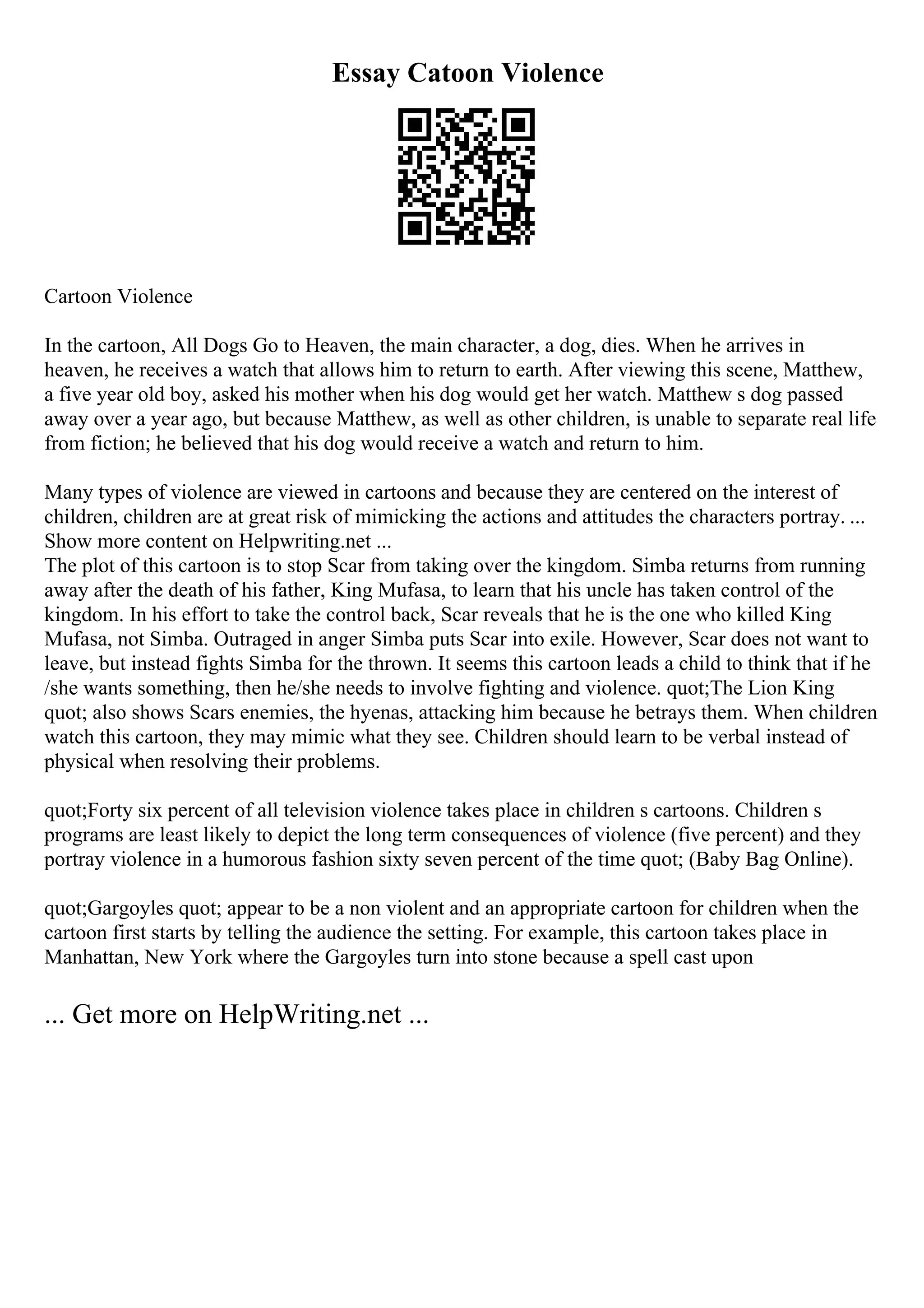 Essay Catoon Violence
Cartoon Violence
In the cartoon, All Dogs Go to Heaven, the main character, a dog, dies. When he arrives in
heaven, he receives a watch that allows him to return to earth. After viewing this scene, Matthew,
a five year old boy, asked his mother when his dog would get her watch. Matthew s dog passed
away over a year ago, but because Matthew, as well as other children, is unable to separate real life
from fiction; he believed that his dog would receive a watch and return to him.
Many types of violence are viewed in cartoons and because they are centered on the interest of
children, children are at great risk of mimicking the actions and attitudes the characters portray. ...
Show more content on Helpwriting.net ...
The plot of this cartoon is to stop Scar from taking over the kingdom. Simba returns from running
away after the death of his father, King Mufasa, to learn that his uncle has taken control of the
kingdom. In his effort to take the control back, Scar reveals that he is the one who killed King
Mufasa, not Simba. Outraged in anger Simba puts Scar into exile. However, Scar does not want to
leave, but instead fights Simba for the thrown. It seems this cartoon leads a child to think that if he
/she wants something, then he/she needs to involve fighting and violence. quot;The Lion King
quot; also shows Scars enemies, the hyenas, attacking him because he betrays them. When children
watch this cartoon, they may mimic what they see. Children should learn to be verbal instead of
physical when resolving their problems.
quot;Forty six percent of all television violence takes place in children s cartoons. Children s
programs are least likely to depict the long term consequences of violence (five percent) and they
portray violence in a humorous fashion sixty seven percent of the time quot; (Baby Bag Online).
quot;Gargoyles quot; appear to be a non violent and an appropriate cartoon for children when the
cartoon first starts by telling the audience the setting. For example, this cartoon takes place in
Manhattan, New York where the Gargoyles turn into stone because a spell cast upon
... Get more on HelpWriting.net ...
 