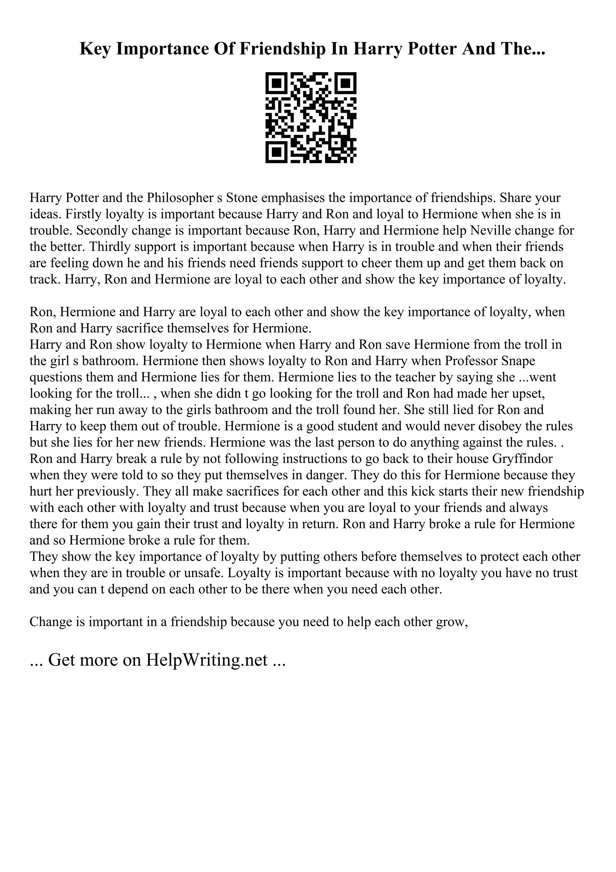 Key Importance Of Friendship In Harry Potter And The...
Harry Potter and the Philosopher s Stone emphasises the importance of friendships. Share your
ideas. Firstly loyalty is important because Harry and Ron and loyal to Hermione when she is in
trouble. Secondly change is important because Ron, Harry and Hermione help Neville change for
the better. Thirdly support is important because when Harry is in trouble and when their friends
are feeling down he and his friends need friends support to cheer them up and get them back on
track. Harry, Ron and Hermione are loyal to each other and show the key importance of loyalty.
Ron, Hermione and Harry are loyal to each other and show the key importance of loyalty, when
Ron and Harry sacrifice themselves for Hermione.
Harry and Ron show loyalty to Hermione when Harry and Ron save Hermione from the troll in
the girl s bathroom. Hermione then shows loyalty to Ron and Harry when Professor Snape
questions them and Hermione lies for them. Hermione lies to the teacher by saying she ...went
looking for the troll... , when she didn t go looking for the troll and Ron had made her upset,
making her run away to the girls bathroom and the troll found her. She still lied for Ron and
Harry to keep them out of trouble. Hermione is a good student and would never disobey the rules
but she lies for her new friends. Hermione was the last person to do anything against the rules. .
Ron and Harry break a rule by not following instructions to go back to their house Gryffindor
when they were told to so they put themselves in danger. They do this for Hermione because they
hurt her previously. They all make sacrifices for each other and this kick starts their new friendship
with each other with loyalty and trust because when you are loyal to your friends and always
there for them you gain their trust and loyalty in return. Ron and Harry broke a rule for Hermione
and so Hermione broke a rule for them.
They show the key importance of loyalty by putting others before themselves to protect each other
when they are in trouble or unsafe. Loyalty is important because with no loyalty you have no trust
and you can t depend on each other to be there when you need each other.
Change is important in a friendship because you need to help each other grow,
... Get more on HelpWriting.net ...
 