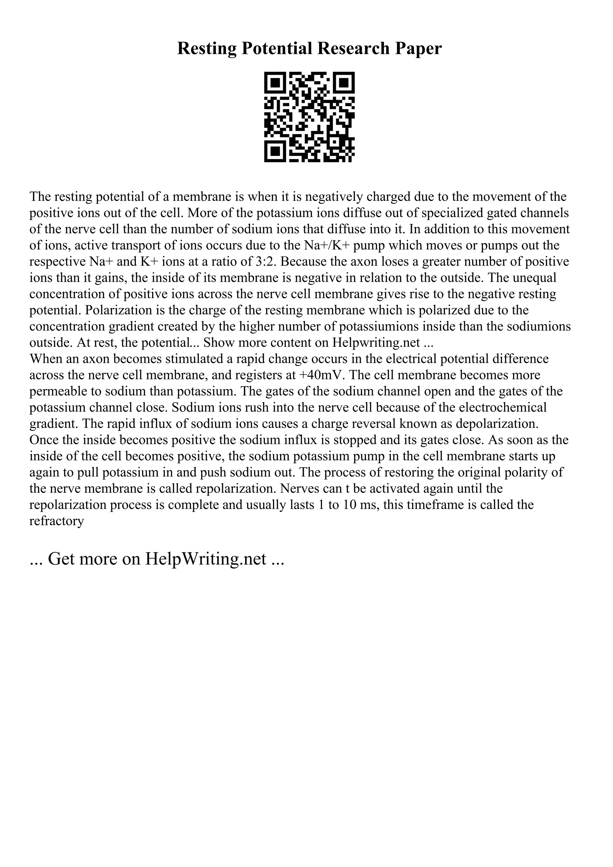 Resting Potential Research Paper
The resting potential of a membrane is when it is negatively charged due to the movement of the
positive ions out of the cell. More of the potassium ions diffuse out of specialized gated channels
of the nerve cell than the number of sodium ions that diffuse into it. In addition to this movement
of ions, active transport of ions occurs due to the Na+/K+ pump which moves or pumps out the
respective Na+ and K+ ions at a ratio of 3:2. Because the axon loses a greater number of positive
ions than it gains, the inside of its membrane is negative in relation to the outside. The unequal
concentration of positive ions across the nerve cell membrane gives rise to the negative resting
potential. Polarization is the charge of the resting membrane which is polarized due to the
concentration gradient created by the higher number of potassiumions inside than the sodiumions
outside. At rest, the potential... Show more content on Helpwriting.net ...
When an axon becomes stimulated a rapid change occurs in the electrical potential difference
across the nerve cell membrane, and registers at +40mV. The cell membrane becomes more
permeable to sodium than potassium. The gates of the sodium channel open and the gates of the
potassium channel close. Sodium ions rush into the nerve cell because of the electrochemical
gradient. The rapid influx of sodium ions causes a charge reversal known as depolarization.
Once the inside becomes positive the sodium influx is stopped and its gates close. As soon as the
inside of the cell becomes positive, the sodium potassium pump in the cell membrane starts up
again to pull potassium in and push sodium out. The process of restoring the original polarity of
the nerve membrane is called repolarization. Nerves can t be activated again until the
repolarization process is complete and usually lasts 1 to 10 ms, this timeframe is called the
refractory
... Get more on HelpWriting.net ...
 