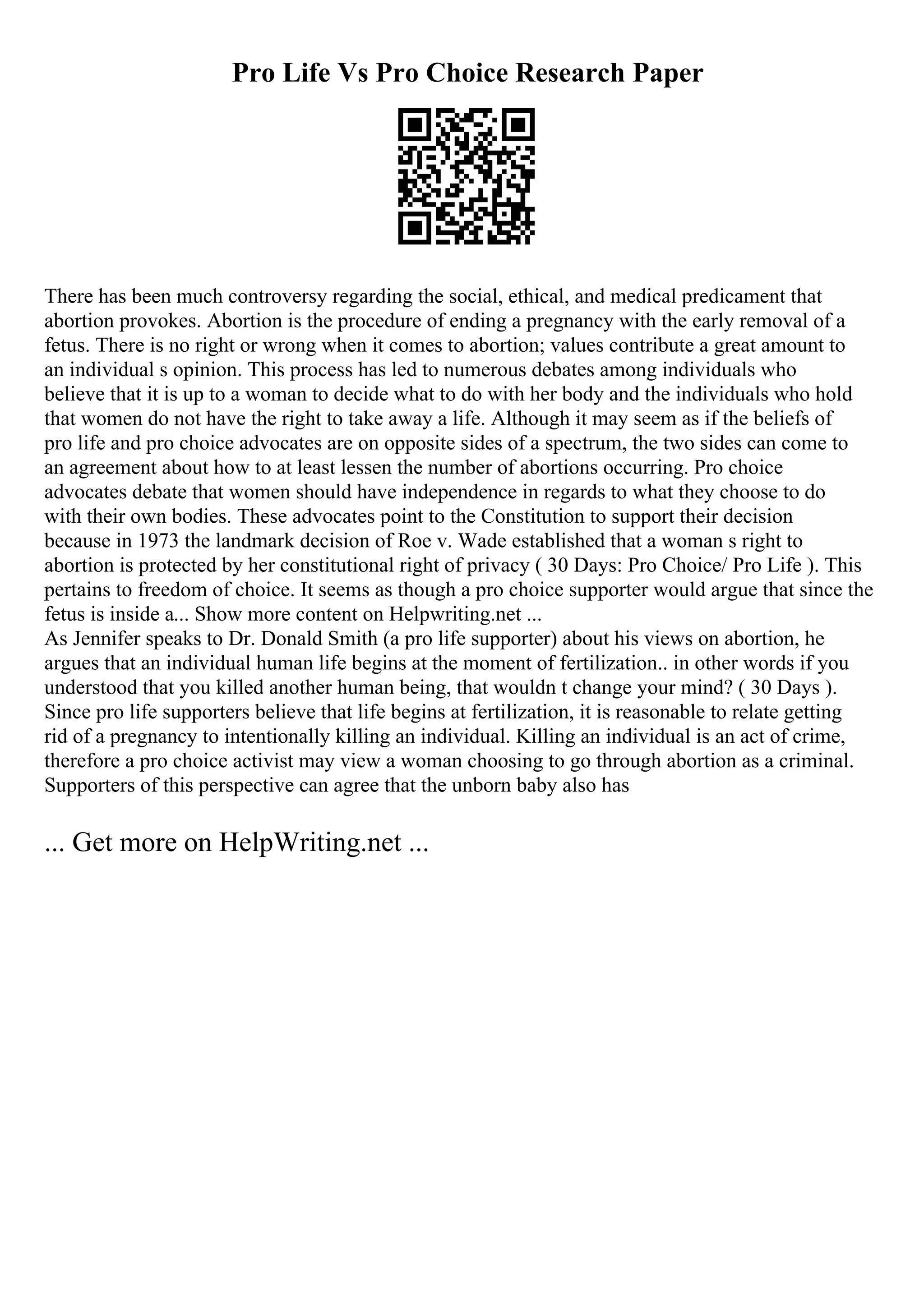 Pro Life Vs Pro Choice Research Paper
There has been much controversy regarding the social, ethical, and medical predicament that
abortion provokes. Abortion is the procedure of ending a pregnancy with the early removal of a
fetus. There is no right or wrong when it comes to abortion; values contribute a great amount to
an individual s opinion. This process has led to numerous debates among individuals who
believe that it is up to a woman to decide what to do with her body and the individuals who hold
that women do not have the right to take away a life. Although it may seem as if the beliefs of
pro life and pro choice advocates are on opposite sides of a spectrum, the two sides can come to
an agreement about how to at least lessen the number of abortions occurring. Pro choice
advocates debate that women should have independence in regards to what they choose to do
with their own bodies. These advocates point to the Constitution to support their decision
because in 1973 the landmark decision of Roe v. Wade established that a woman s right to
abortion is protected by her constitutional right of privacy ( 30 Days: Pro Choice/ Pro Life ). This
pertains to freedom of choice. It seems as though a pro choice supporter would argue that since the
fetus is inside a... Show more content on Helpwriting.net ...
As Jennifer speaks to Dr. Donald Smith (a pro life supporter) about his views on abortion, he
argues that an individual human life begins at the moment of fertilization.. in other words if you
understood that you killed another human being, that wouldn t change your mind? ( 30 Days ).
Since pro life supporters believe that life begins at fertilization, it is reasonable to relate getting
rid of a pregnancy to intentionally killing an individual. Killing an individual is an act of crime,
therefore a pro choice activist may view a woman choosing to go through abortion as a criminal.
Supporters of this perspective can agree that the unborn baby also has
... Get more on HelpWriting.net ...
 