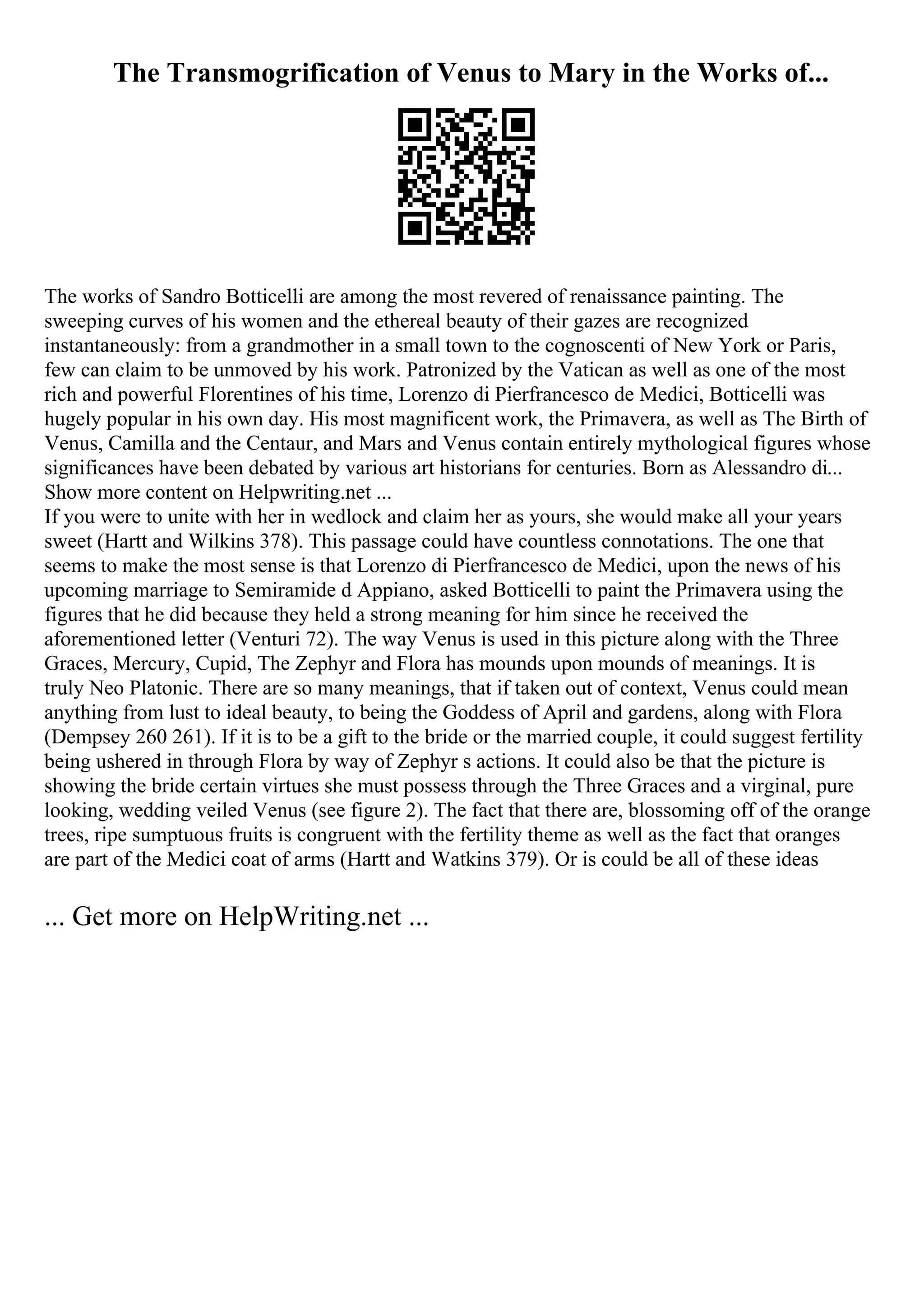The Transmogrification of Venus to Mary in the Works of...
The works of Sandro Botticelli are among the most revered of renaissance painting. The
sweeping curves of his women and the ethereal beauty of their gazes are recognized
instantaneously: from a grandmother in a small town to the cognoscenti of New York or Paris,
few can claim to be unmoved by his work. Patronized by the Vatican as well as one of the most
rich and powerful Florentines of his time, Lorenzo di Pierfrancesco de Medici, Botticelli was
hugely popular in his own day. His most magnificent work, the Primavera, as well as The Birth of
Venus, Camilla and the Centaur, and Mars and Venus contain entirely mythological figures whose
significances have been debated by various art historians for centuries. Born as Alessandro di...
Show more content on Helpwriting.net ...
If you were to unite with her in wedlock and claim her as yours, she would make all your years
sweet (Hartt and Wilkins 378). This passage could have countless connotations. The one that
seems to make the most sense is that Lorenzo di Pierfrancesco de Medici, upon the news of his
upcoming marriage to Semiramide d Appiano, asked Botticelli to paint the Primavera using the
figures that he did because they held a strong meaning for him since he received the
aforementioned letter (Venturi 72). The way Venus is used in this picture along with the Three
Graces, Mercury, Cupid, The Zephyr and Flora has mounds upon mounds of meanings. It is
truly Neo Platonic. There are so many meanings, that if taken out of context, Venus could mean
anything from lust to ideal beauty, to being the Goddess of April and gardens, along with Flora
(Dempsey 260 261). If it is to be a gift to the bride or the married couple, it could suggest fertility
being ushered in through Flora by way of Zephyr s actions. It could also be that the picture is
showing the bride certain virtues she must possess through the Three Graces and a virginal, pure
looking, wedding veiled Venus (see figure 2). The fact that there are, blossoming off of the orange
trees, ripe sumptuous fruits is congruent with the fertility theme as well as the fact that oranges
are part of the Medici coat of arms (Hartt and Watkins 379). Or is could be all of these ideas
... Get more on HelpWriting.net ...
 