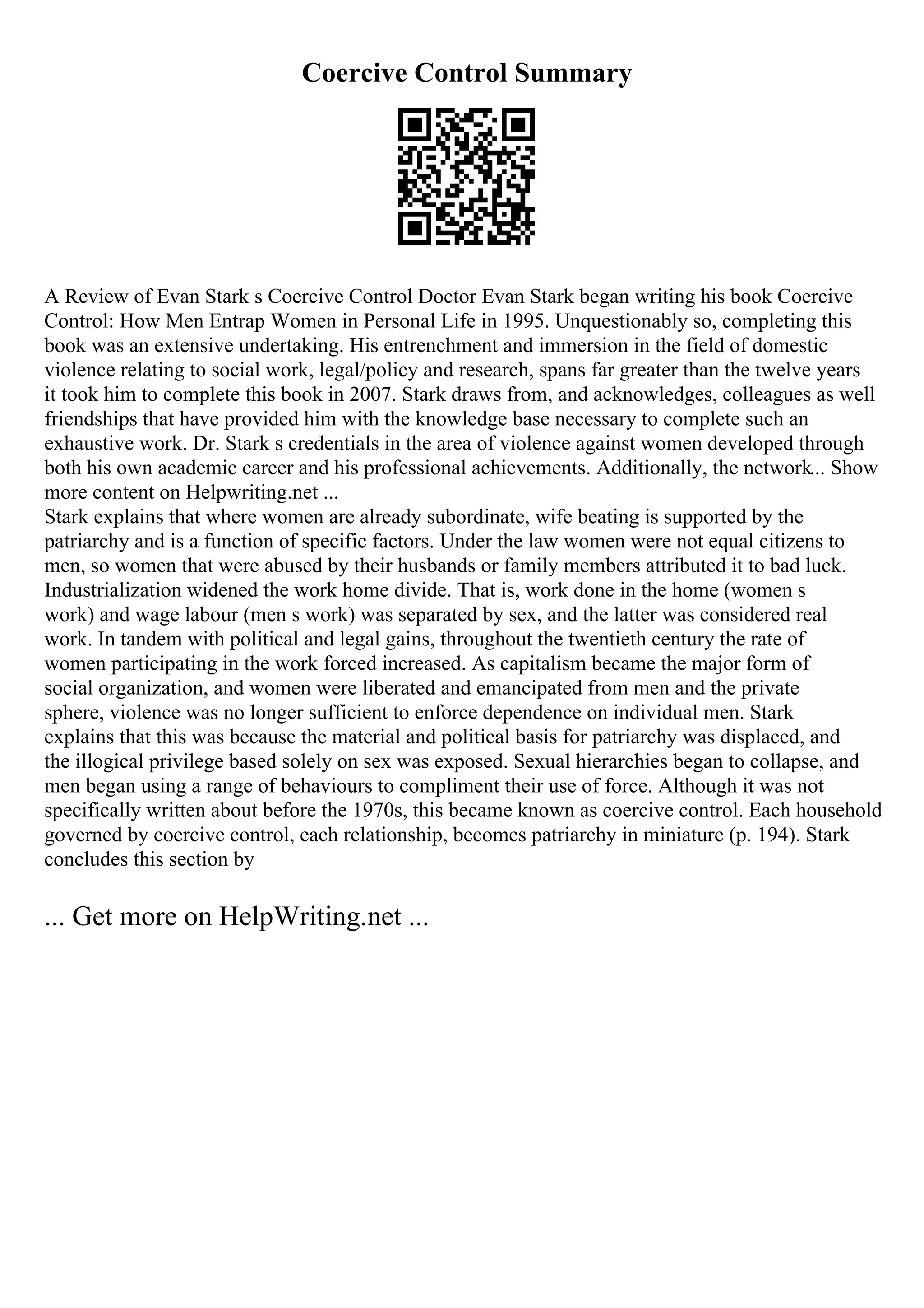 Coercive Control Summary
A Review of Evan Stark s Coercive Control Doctor Evan Stark began writing his book Coercive
Control: How Men Entrap Women in Personal Life in 1995. Unquestionably so, completing this
book was an extensive undertaking. His entrenchment and immersion in the field of domestic
violence relating to social work, legal/policy and research, spans far greater than the twelve years
it took him to complete this book in 2007. Stark draws from, and acknowledges, colleagues as well
friendships that have provided him with the knowledge base necessary to complete such an
exhaustive work. Dr. Stark s credentials in the area of violence against women developed through
both his own academic career and his professional achievements. Additionally, the network... Show
more content on Helpwriting.net ...
Stark explains that where women are already subordinate, wife beating is supported by the
patriarchy and is a function of specific factors. Under the law women were not equal citizens to
men, so women that were abused by their husbands or family members attributed it to bad luck.
Industrialization widened the work home divide. That is, work done in the home (women s
work) and wage labour (men s work) was separated by sex, and the latter was considered real
work. In tandem with political and legal gains, throughout the twentieth century the rate of
women participating in the work forced increased. As capitalism became the major form of
social organization, and women were liberated and emancipated from men and the private
sphere, violence was no longer sufficient to enforce dependence on individual men. Stark
explains that this was because the material and political basis for patriarchy was displaced, and
the illogical privilege based solely on sex was exposed. Sexual hierarchies began to collapse, and
men began using a range of behaviours to compliment their use of force. Although it was not
specifically written about before the 1970s, this became known as coercive control. Each household
governed by coercive control, each relationship, becomes patriarchy in miniature (p. 194). Stark
concludes this section by
... Get more on HelpWriting.net ...
 