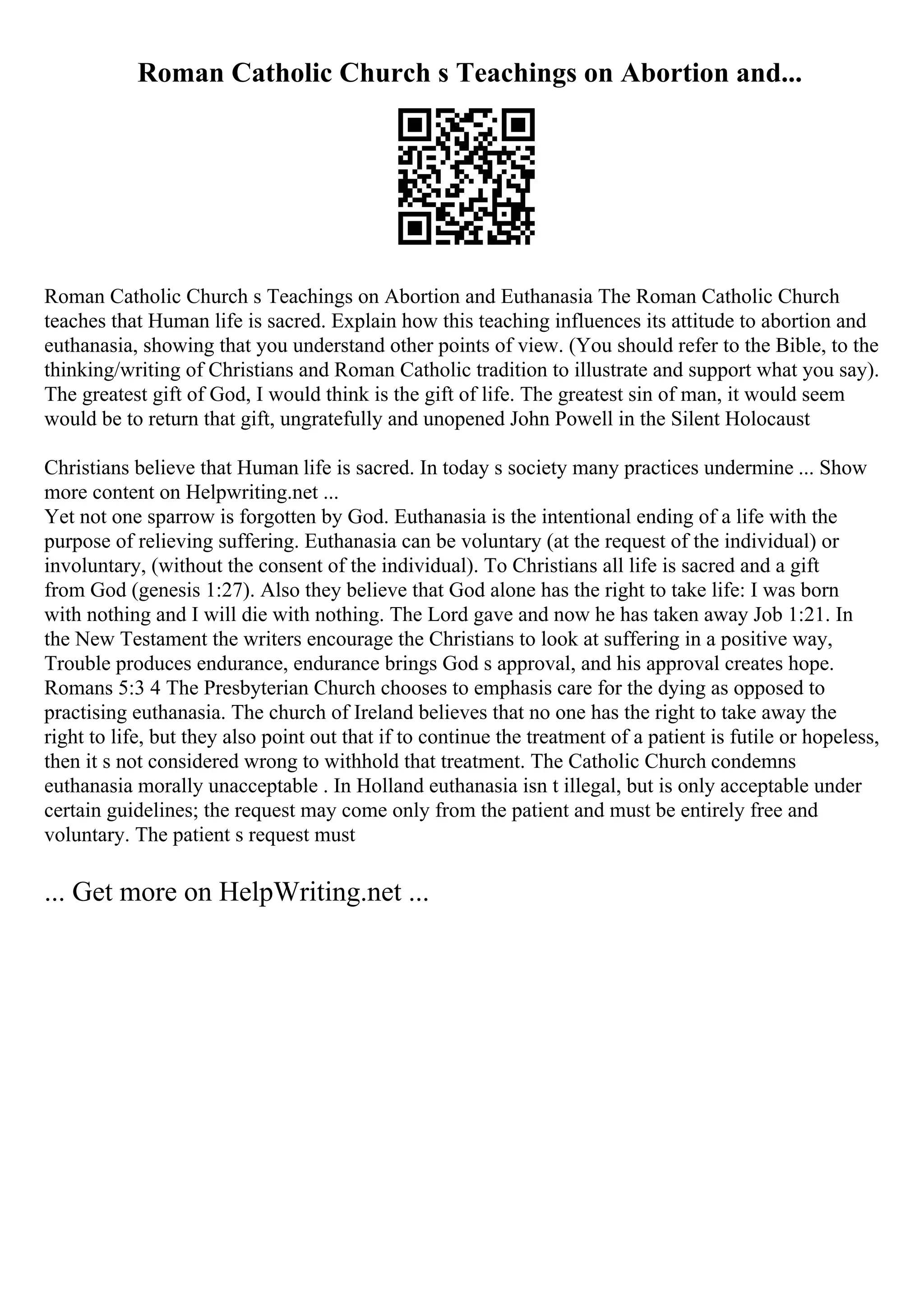 Roman Catholic Church s Teachings on Abortion and...
Roman Catholic Church s Teachings on Abortion and Euthanasia The Roman Catholic Church
teaches that Human life is sacred. Explain how this teaching influences its attitude to abortion and
euthanasia, showing that you understand other points of view. (You should refer to the Bible, to the
thinking/writing of Christians and Roman Catholic tradition to illustrate and support what you say).
The greatest gift of God, I would think is the gift of life. The greatest sin of man, it would seem
would be to return that gift, ungratefully and unopened John Powell in the Silent Holocaust
Christians believe that Human life is sacred. In today s society many practices undermine ... Show
more content on Helpwriting.net ...
Yet not one sparrow is forgotten by God. Euthanasia is the intentional ending of a life with the
purpose of relieving suffering. Euthanasia can be voluntary (at the request of the individual) or
involuntary, (without the consent of the individual). To Christians all life is sacred and a gift
from God (genesis 1:27). Also they believe that God alone has the right to take life: I was born
with nothing and I will die with nothing. The Lord gave and now he has taken away Job 1:21. In
the New Testament the writers encourage the Christians to look at suffering in a positive way,
Trouble produces endurance, endurance brings God s approval, and his approval creates hope.
Romans 5:3 4 The Presbyterian Church chooses to emphasis care for the dying as opposed to
practising euthanasia. The church of Ireland believes that no one has the right to take away the
right to life, but they also point out that if to continue the treatment of a patient is futile or hopeless,
then it s not considered wrong to withhold that treatment. The Catholic Church condemns
euthanasia morally unacceptable . In Holland euthanasia isn t illegal, but is only acceptable under
certain guidelines; the request may come only from the patient and must be entirely free and
voluntary. The patient s request must
... Get more on HelpWriting.net ...
 