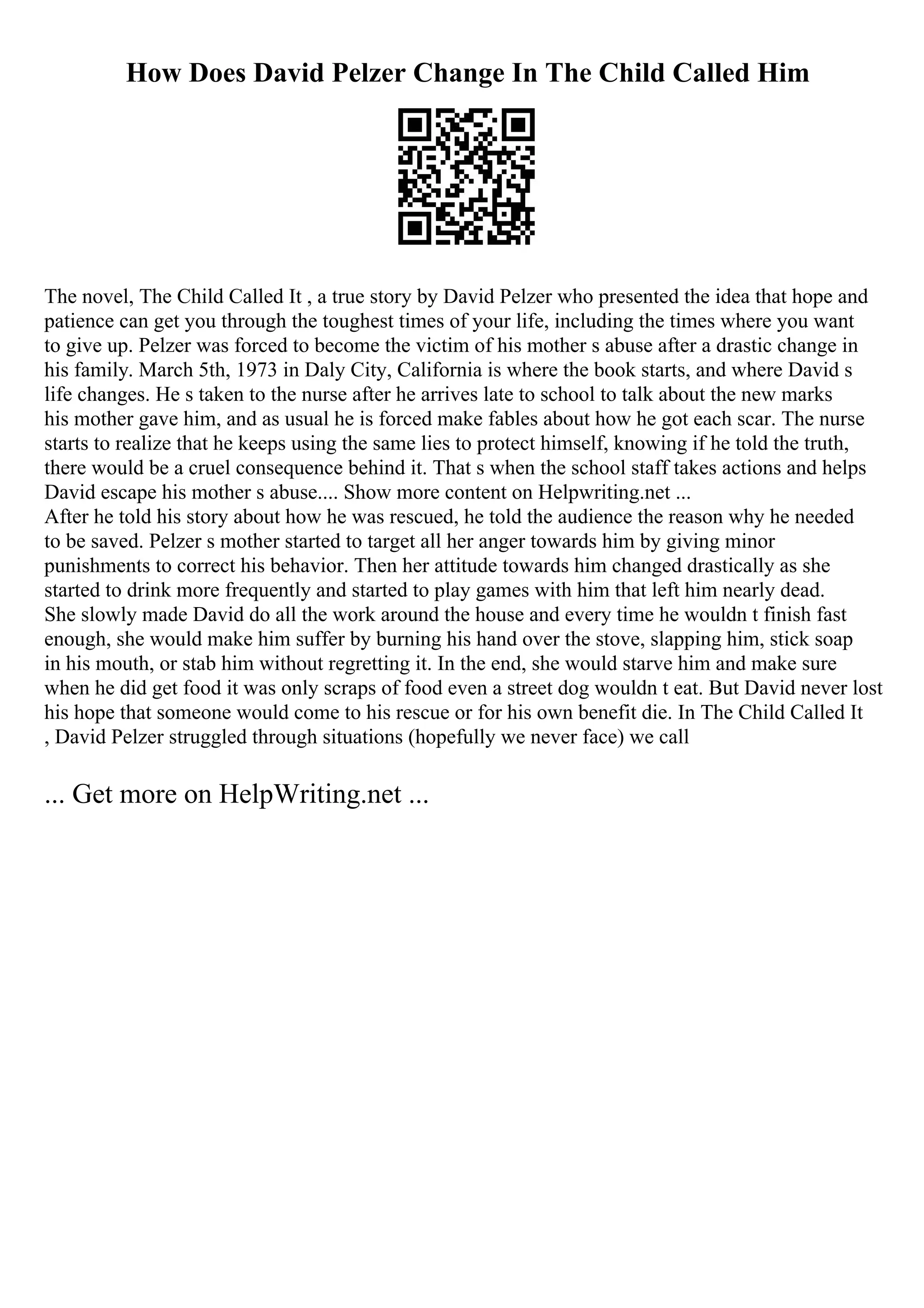 How Does David Pelzer Change In The Child Called Him
The novel, The Child Called It , a true story by David Pelzer who presented the idea that hope and
patience can get you through the toughest times of your life, including the times where you want
to give up. Pelzer was forced to become the victim of his mother s abuse after a drastic change in
his family. March 5th, 1973 in Daly City, California is where the book starts, and where David s
life changes. He s taken to the nurse after he arrives late to school to talk about the new marks
his mother gave him, and as usual he is forced make fables about how he got each scar. The nurse
starts to realize that he keeps using the same lies to protect himself, knowing if he told the truth,
there would be a cruel consequence behind it. That s when the school staff takes actions and helps
David escape his mother s abuse.... Show more content on Helpwriting.net ...
After he told his story about how he was rescued, he told the audience the reason why he needed
to be saved. Pelzer s mother started to target all her anger towards him by giving minor
punishments to correct his behavior. Then her attitude towards him changed drastically as she
started to drink more frequently and started to play games with him that left him nearly dead.
She slowly made David do all the work around the house and every time he wouldn t finish fast
enough, she would make him suffer by burning his hand over the stove, slapping him, stick soap
in his mouth, or stab him without regretting it. In the end, she would starve him and make sure
when he did get food it was only scraps of food even a street dog wouldn t eat. But David never lost
his hope that someone would come to his rescue or for his own benefit die. In The Child Called It
, David Pelzer struggled through situations (hopefully we never face) we call
... Get more on HelpWriting.net ...
 