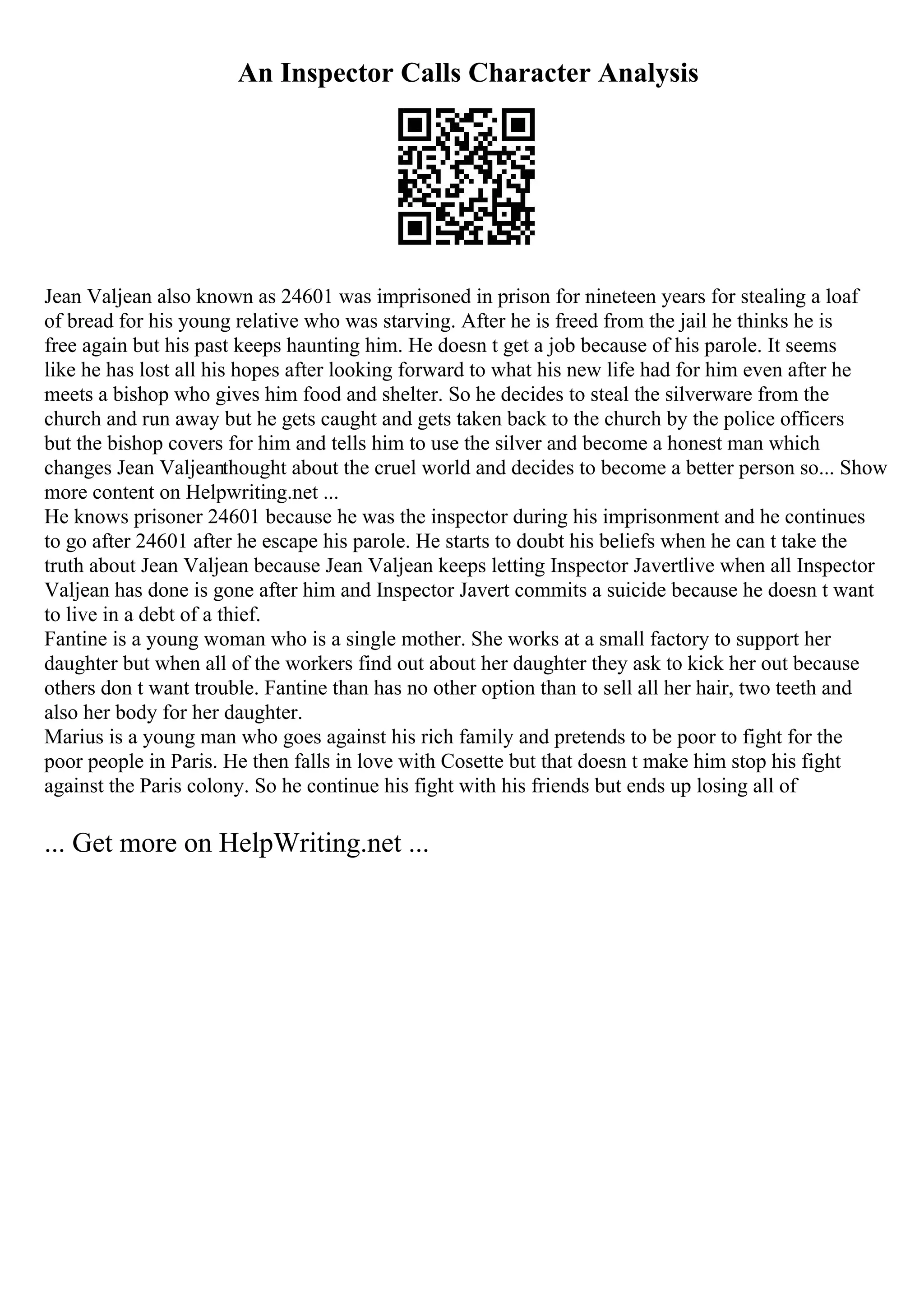An Inspector Calls Character Analysis
Jean Valjean also known as 24601 was imprisoned in prison for nineteen years for stealing a loaf
of bread for his young relative who was starving. After he is freed from the jail he thinks he is
free again but his past keeps haunting him. He doesn t get a job because of his parole. It seems
like he has lost all his hopes after looking forward to what his new life had for him even after he
meets a bishop who gives him food and shelter. So he decides to steal the silverware from the
church and run away but he gets caught and gets taken back to the church by the police officers
but the bishop covers for him and tells him to use the silver and become a honest man which
changes Jean Valjeanthought about the cruel world and decides to become a better person so... Show
more content on Helpwriting.net ...
He knows prisoner 24601 because he was the inspector during his imprisonment and he continues
to go after 24601 after he escape his parole. He starts to doubt his beliefs when he can t take the
truth about Jean Valjean because Jean Valjean keeps letting Inspector Javertlive when all Inspector
Valjean has done is gone after him and Inspector Javert commits a suicide because he doesn t want
to live in a debt of a thief.
Fantine is a young woman who is a single mother. She works at a small factory to support her
daughter but when all of the workers find out about her daughter they ask to kick her out because
others don t want trouble. Fantine than has no other option than to sell all her hair, two teeth and
also her body for her daughter.
Marius is a young man who goes against his rich family and pretends to be poor to fight for the
poor people in Paris. He then falls in love with Cosette but that doesn t make him stop his fight
against the Paris colony. So he continue his fight with his friends but ends up losing all of
... Get more on HelpWriting.net ...
 