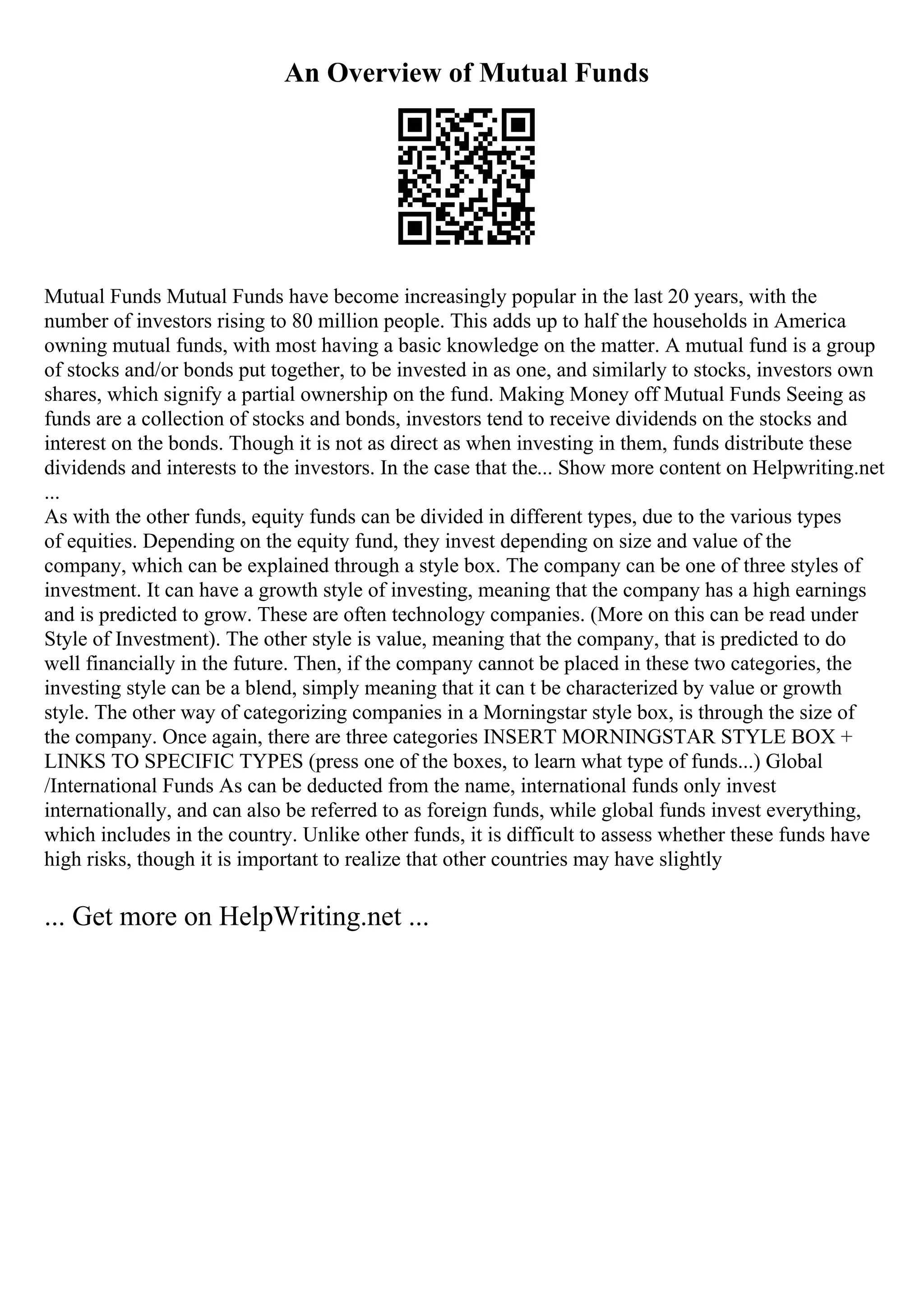 An Overview of Mutual Funds
Mutual Funds Mutual Funds have become increasingly popular in the last 20 years, with the
number of investors rising to 80 million people. This adds up to half the households in America
owning mutual funds, with most having a basic knowledge on the matter. A mutual fund is a group
of stocks and/or bonds put together, to be invested in as one, and similarly to stocks, investors own
shares, which signify a partial ownership on the fund. Making Money off Mutual Funds Seeing as
funds are a collection of stocks and bonds, investors tend to receive dividends on the stocks and
interest on the bonds. Though it is not as direct as when investing in them, funds distribute these
dividends and interests to the investors. In the case that the... Show more content on Helpwriting.net
...
As with the other funds, equity funds can be divided in different types, due to the various types
of equities. Depending on the equity fund, they invest depending on size and value of the
company, which can be explained through a style box. The company can be one of three styles of
investment. It can have a growth style of investing, meaning that the company has a high earnings
and is predicted to grow. These are often technology companies. (More on this can be read under
Style of Investment). The other style is value, meaning that the company, that is predicted to do
well financially in the future. Then, if the company cannot be placed in these two categories, the
investing style can be a blend, simply meaning that it can t be characterized by value or growth
style. The other way of categorizing companies in a Morningstar style box, is through the size of
the company. Once again, there are three categories INSERT MORNINGSTAR STYLE BOX +
LINKS TO SPECIFIC TYPES (press one of the boxes, to learn what type of funds...) Global
/International Funds As can be deducted from the name, international funds only invest
internationally, and can also be referred to as foreign funds, while global funds invest everything,
which includes in the country. Unlike other funds, it is difficult to assess whether these funds have
high risks, though it is important to realize that other countries may have slightly
... Get more on HelpWriting.net ...
 