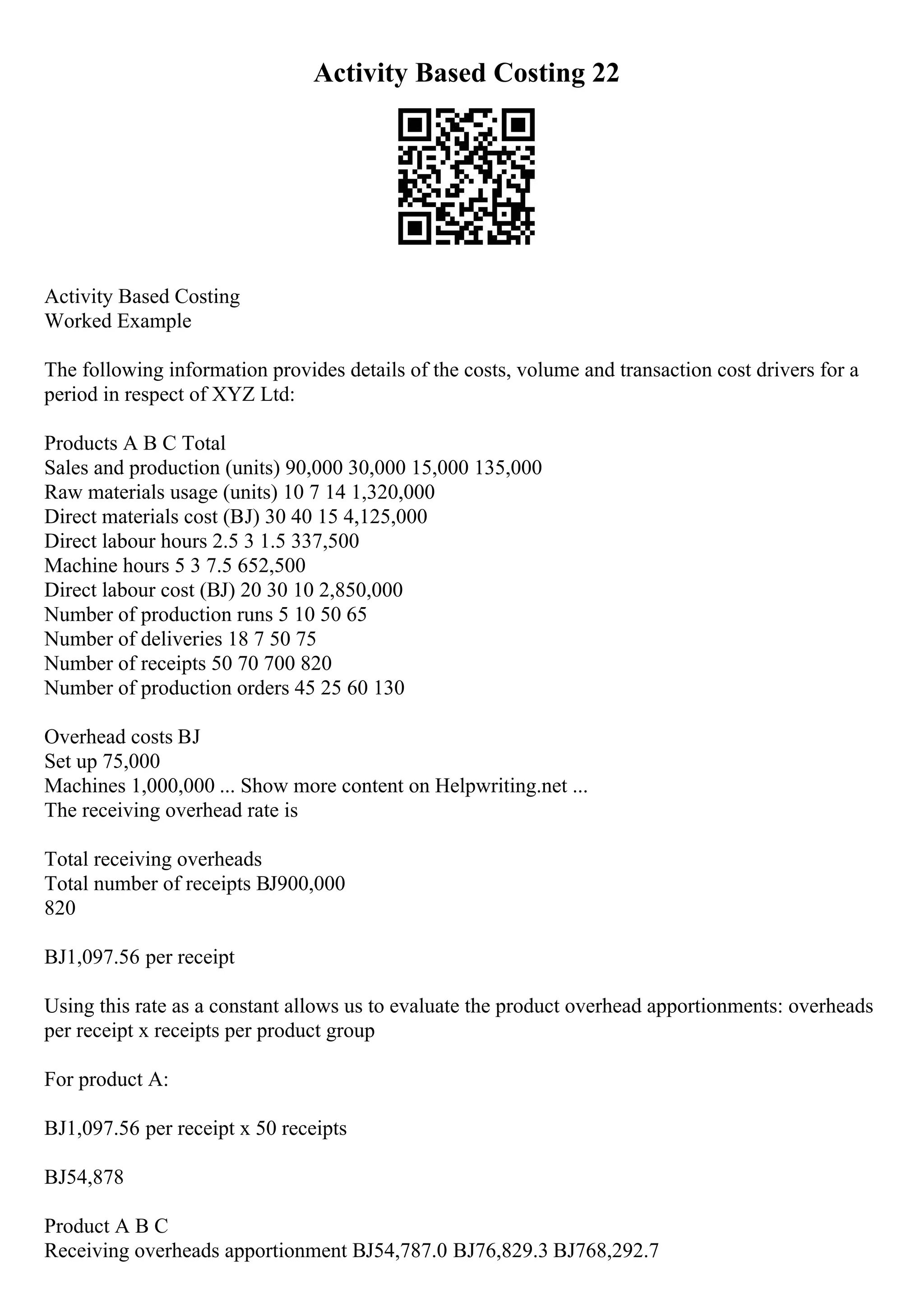 Activity Based Costing 22
Activity Based Costing
Worked Example
The following information provides details of the costs, volume and transaction cost drivers for a
period in respect of XYZ Ltd:
Products A B C Total
Sales and production (units) 90,000 30,000 15,000 135,000
Raw materials usage (units) 10 7 14 1,320,000
Direct materials cost (ВЈ) 30 40 15 4,125,000
Direct labour hours 2.5 3 1.5 337,500
Machine hours 5 3 7.5 652,500
Direct labour cost (ВЈ) 20 30 10 2,850,000
Number of production runs 5 10 50 65
Number of deliveries 18 7 50 75
Number of receipts 50 70 700 820
Number of production orders 45 25 60 130
Overhead costs ВЈ
Set up 75,000
Machines 1,000,000 ... Show more content on Helpwriting.net ...
The receiving overhead rate is
Total receiving overheads
Total number of receipts ВЈ900,000
820
ВЈ1,097.56 per receipt
Using this rate as a constant allows us to evaluate the product overhead apportionments: overheads
per receipt x receipts per product group
For product A:
ВЈ1,097.56 per receipt x 50 receipts
ВЈ54,878
Product A B C
Receiving overheads apportionment ВЈ54,787.0 ВЈ76,829.3 ВЈ768,292.7
 
