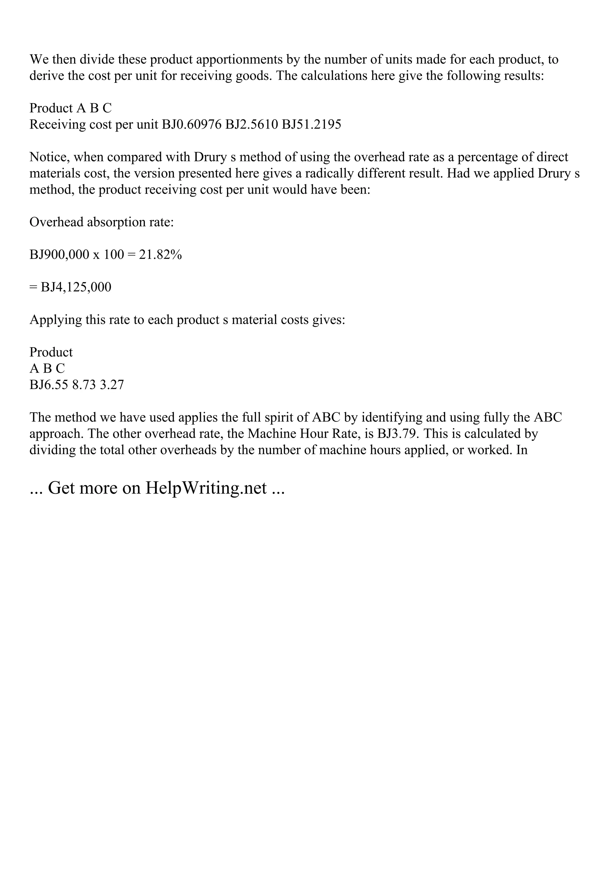 We then divide these product apportionments by the number of units made for each product, to
derive the cost per unit for receiving goods. The calculations here give the following results:
Product A B C
Receiving cost per unit ВЈ0.60976 ВЈ2.5610 ВЈ51.2195
Notice, when compared with Drury s method of using the overhead rate as a percentage of direct
materials cost, the version presented here gives a radically different result. Had we applied Drury s
method, the product receiving cost per unit would have been:
Overhead absorption rate:
ВЈ900,000 x 100 = 21.82%
= ВЈ4,125,000
Applying this rate to each product s material costs gives:
Product
A B C
ВЈ6.55 8.73 3.27
The method we have used applies the full spirit of ABC by identifying and using fully the ABC
approach. The other overhead rate, the Machine Hour Rate, is ВЈ3.79. This is calculated by
dividing the total other overheads by the number of machine hours applied, or worked. In
... Get more on HelpWriting.net ...
 
