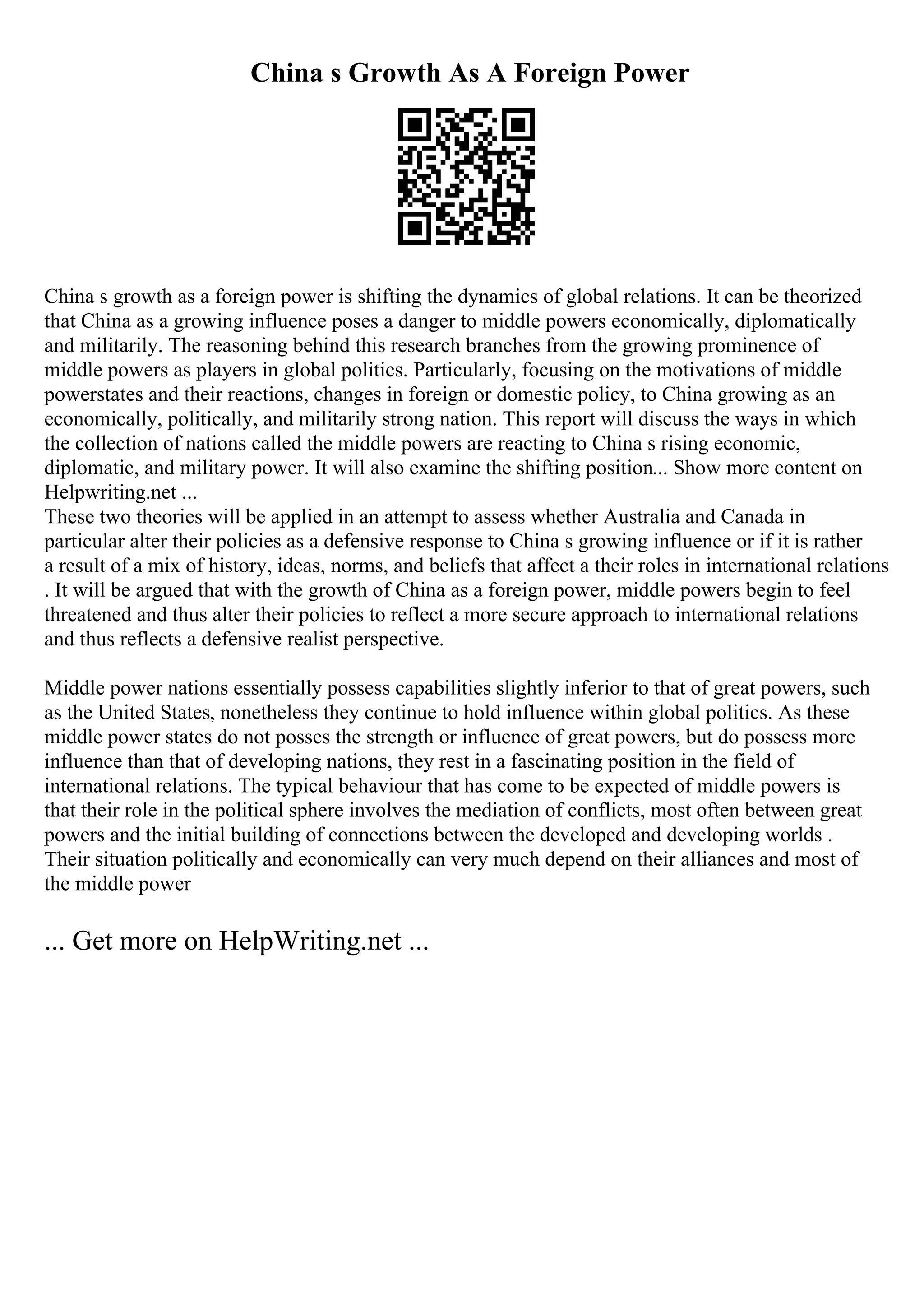 China s Growth As A Foreign Power
China s growth as a foreign power is shifting the dynamics of global relations. It can be theorized
that China as a growing influence poses a danger to middle powers economically, diplomatically
and militarily. The reasoning behind this research branches from the growing prominence of
middle powers as players in global politics. Particularly, focusing on the motivations of middle
powerstates and their reactions, changes in foreign or domestic policy, to China growing as an
economically, politically, and militarily strong nation. This report will discuss the ways in which
the collection of nations called the middle powers are reacting to China s rising economic,
diplomatic, and military power. It will also examine the shifting position... Show more content on
Helpwriting.net ...
These two theories will be applied in an attempt to assess whether Australia and Canada in
particular alter their policies as a defensive response to China s growing influence or if it is rather
a result of a mix of history, ideas, norms, and beliefs that affect a their roles in international relations
. It will be argued that with the growth of China as a foreign power, middle powers begin to feel
threatened and thus alter their policies to reflect a more secure approach to international relations
and thus reflects a defensive realist perspective.
Middle power nations essentially possess capabilities slightly inferior to that of great powers, such
as the United States, nonetheless they continue to hold influence within global politics. As these
middle power states do not posses the strength or influence of great powers, but do possess more
influence than that of developing nations, they rest in a fascinating position in the field of
international relations. The typical behaviour that has come to be expected of middle powers is
that their role in the political sphere involves the mediation of conflicts, most often between great
powers and the initial building of connections between the developed and developing worlds .
Their situation politically and economically can very much depend on their alliances and most of
the middle power
... Get more on HelpWriting.net ...
 