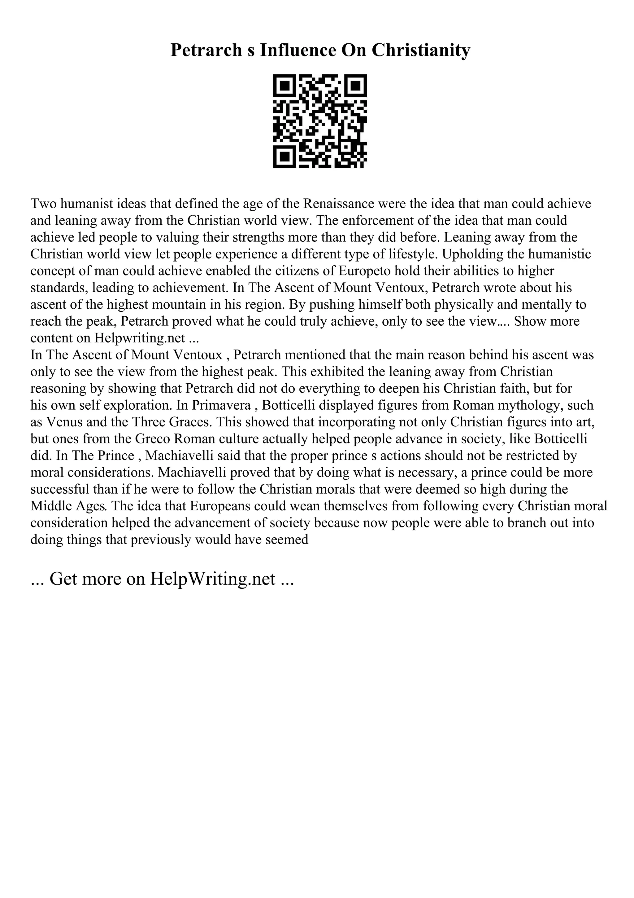 Petrarch s Influence On Christianity
Two humanist ideas that defined the age of the Renaissance were the idea that man could achieve
and leaning away from the Christian world view. The enforcement of the idea that man could
achieve led people to valuing their strengths more than they did before. Leaning away from the
Christian world view let people experience a different type of lifestyle. Upholding the humanistic
concept of man could achieve enabled the citizens of Europeto hold their abilities to higher
standards, leading to achievement. In The Ascent of Mount Ventoux, Petrarch wrote about his
ascent of the highest mountain in his region. By pushing himself both physically and mentally to
reach the peak, Petrarch proved what he could truly achieve, only to see the view.... Show more
content on Helpwriting.net ...
In The Ascent of Mount Ventoux , Petrarch mentioned that the main reason behind his ascent was
only to see the view from the highest peak. This exhibited the leaning away from Christian
reasoning by showing that Petrarch did not do everything to deepen his Christian faith, but for
his own self exploration. In Primavera , Botticelli displayed figures from Roman mythology, such
as Venus and the Three Graces. This showed that incorporating not only Christian figures into art,
but ones from the Greco Roman culture actually helped people advance in society, like Botticelli
did. In The Prince , Machiavelli said that the proper prince s actions should not be restricted by
moral considerations. Machiavelli proved that by doing what is necessary, a prince could be more
successful than if he were to follow the Christian morals that were deemed so high during the
Middle Ages. The idea that Europeans could wean themselves from following every Christian moral
consideration helped the advancement of society because now people were able to branch out into
doing things that previously would have seemed
... Get more on HelpWriting.net ...
 