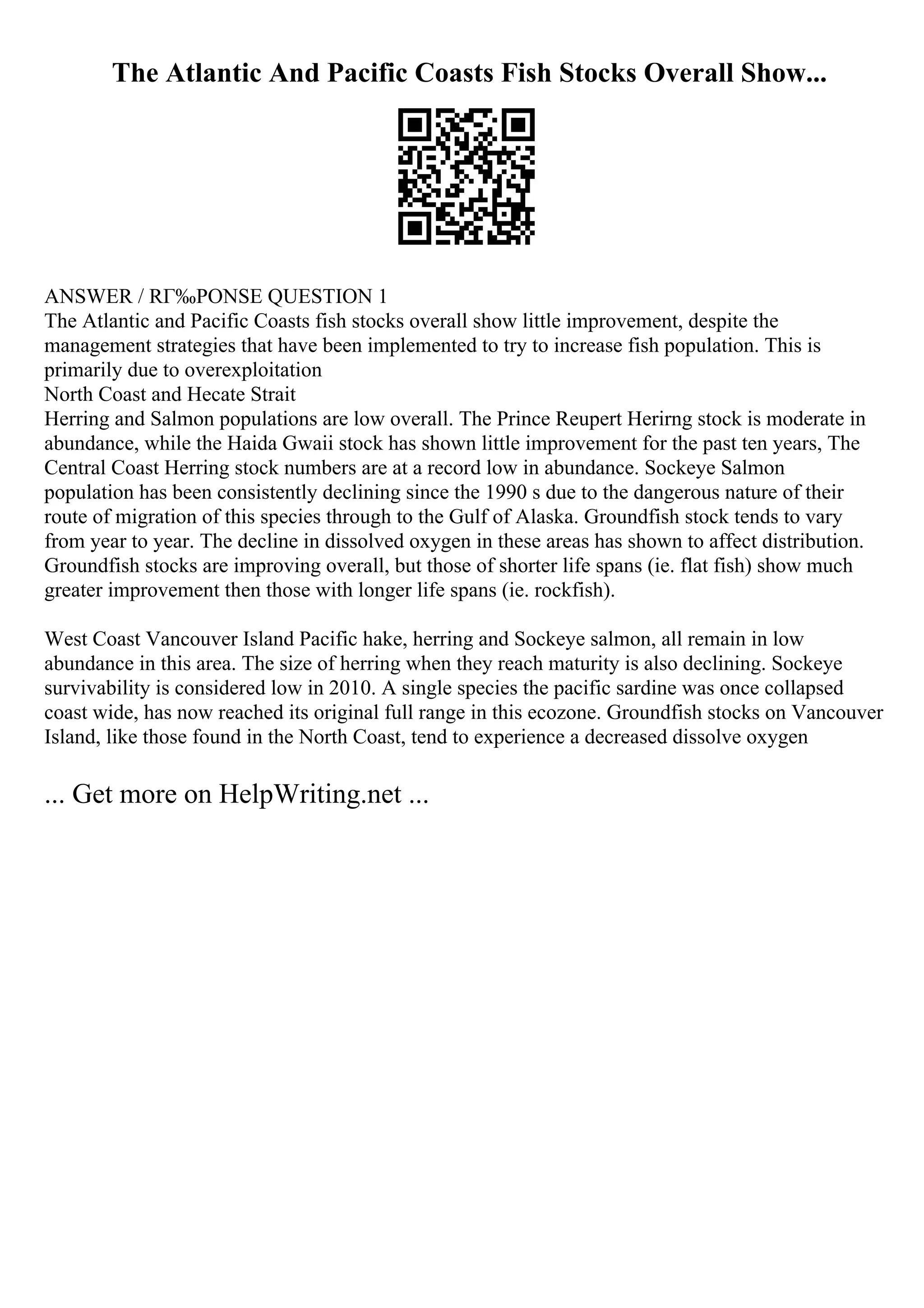 The Atlantic And Pacific Coasts Fish Stocks Overall Show...
ANSWER / RГ‰PONSE QUESTION 1
The Atlantic and Pacific Coasts fish stocks overall show little improvement, despite the
management strategies that have been implemented to try to increase fish population. This is
primarily due to overexploitation
North Coast and Hecate Strait
Herring and Salmon populations are low overall. The Prince Reupert Herirng stock is moderate in
abundance, while the Haida Gwaii stock has shown little improvement for the past ten years, The
Central Coast Herring stock numbers are at a record low in abundance. Sockeye Salmon
population has been consistently declining since the 1990 s due to the dangerous nature of their
route of migration of this species through to the Gulf of Alaska. Groundfish stock tends to vary
from year to year. The decline in dissolved oxygen in these areas has shown to affect distribution.
Groundfish stocks are improving overall, but those of shorter life spans (ie. flat fish) show much
greater improvement then those with longer life spans (ie. rockfish).
West Coast Vancouver Island Pacific hake, herring and Sockeye salmon, all remain in low
abundance in this area. The size of herring when they reach maturity is also declining. Sockeye
survivability is considered low in 2010. A single species the pacific sardine was once collapsed
coast wide, has now reached its original full range in this ecozone. Groundfish stocks on Vancouver
Island, like those found in the North Coast, tend to experience a decreased dissolve oxygen
... Get more on HelpWriting.net ...
 