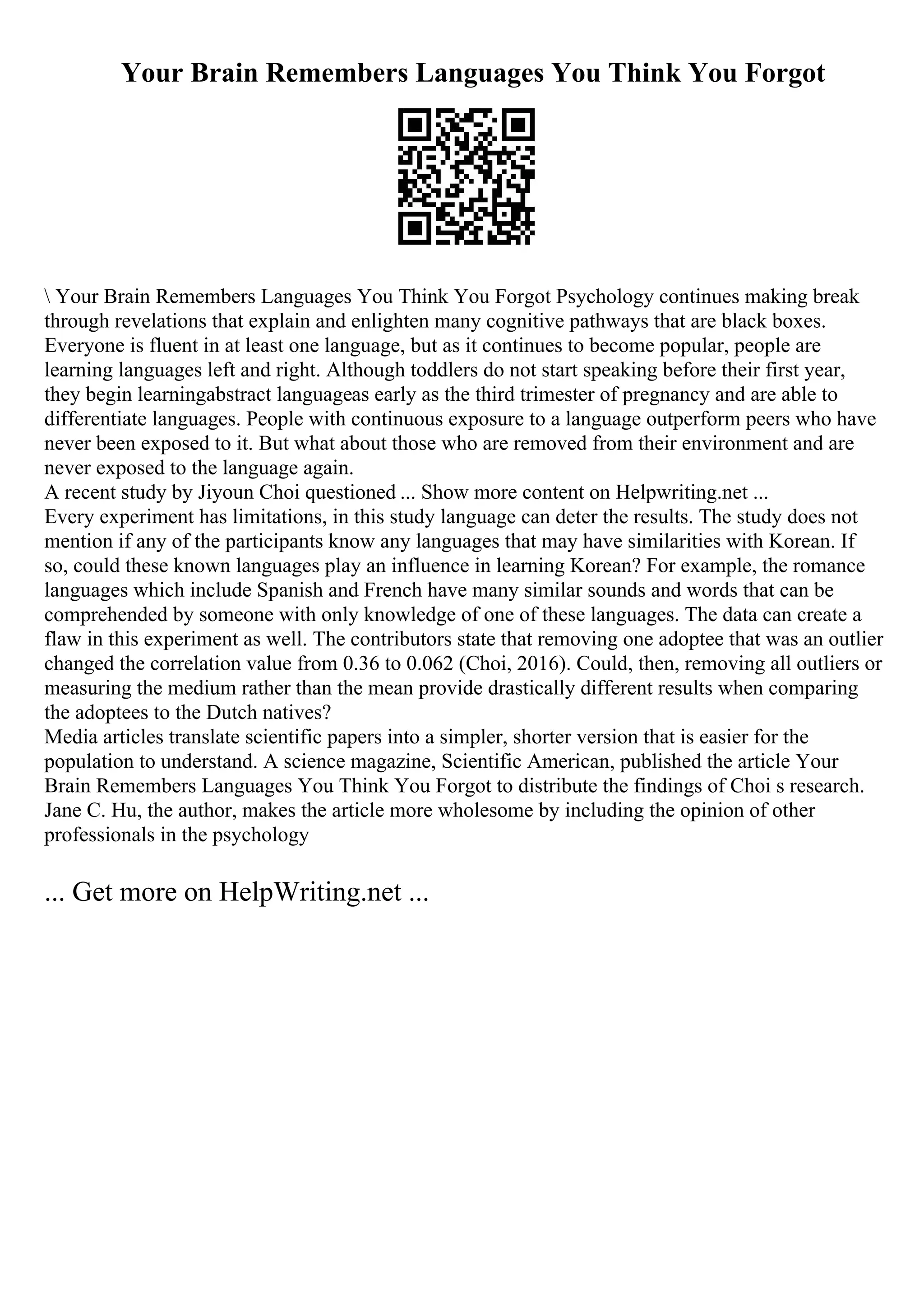 Your Brain Remembers Languages You Think You Forgot
 Your Brain Remembers Languages You Think You Forgot Psychology continues making break
through revelations that explain and enlighten many cognitive pathways that are black boxes.
Everyone is fluent in at least one language, but as it continues to become popular, people are
learning languages left and right. Although toddlers do not start speaking before their first year,
they begin learningabstract languageas early as the third trimester of pregnancy and are able to
differentiate languages. People with continuous exposure to a language outperform peers who have
never been exposed to it. But what about those who are removed from their environment and are
never exposed to the language again.
A recent study by Jiyoun Choi questioned ... Show more content on Helpwriting.net ...
Every experiment has limitations, in this study language can deter the results. The study does not
mention if any of the participants know any languages that may have similarities with Korean. If
so, could these known languages play an influence in learning Korean? For example, the romance
languages which include Spanish and French have many similar sounds and words that can be
comprehended by someone with only knowledge of one of these languages. The data can create a
flaw in this experiment as well. The contributors state that removing one adoptee that was an outlier
changed the correlation value from 0.36 to 0.062 (Choi, 2016). Could, then, removing all outliers or
measuring the medium rather than the mean provide drastically different results when comparing
the adoptees to the Dutch natives?
Media articles translate scientific papers into a simpler, shorter version that is easier for the
population to understand. A science magazine, Scientific American, published the article Your
Brain Remembers Languages You Think You Forgot to distribute the findings of Choi s research.
Jane C. Hu, the author, makes the article more wholesome by including the opinion of other
professionals in the psychology
... Get more on HelpWriting.net ...
 