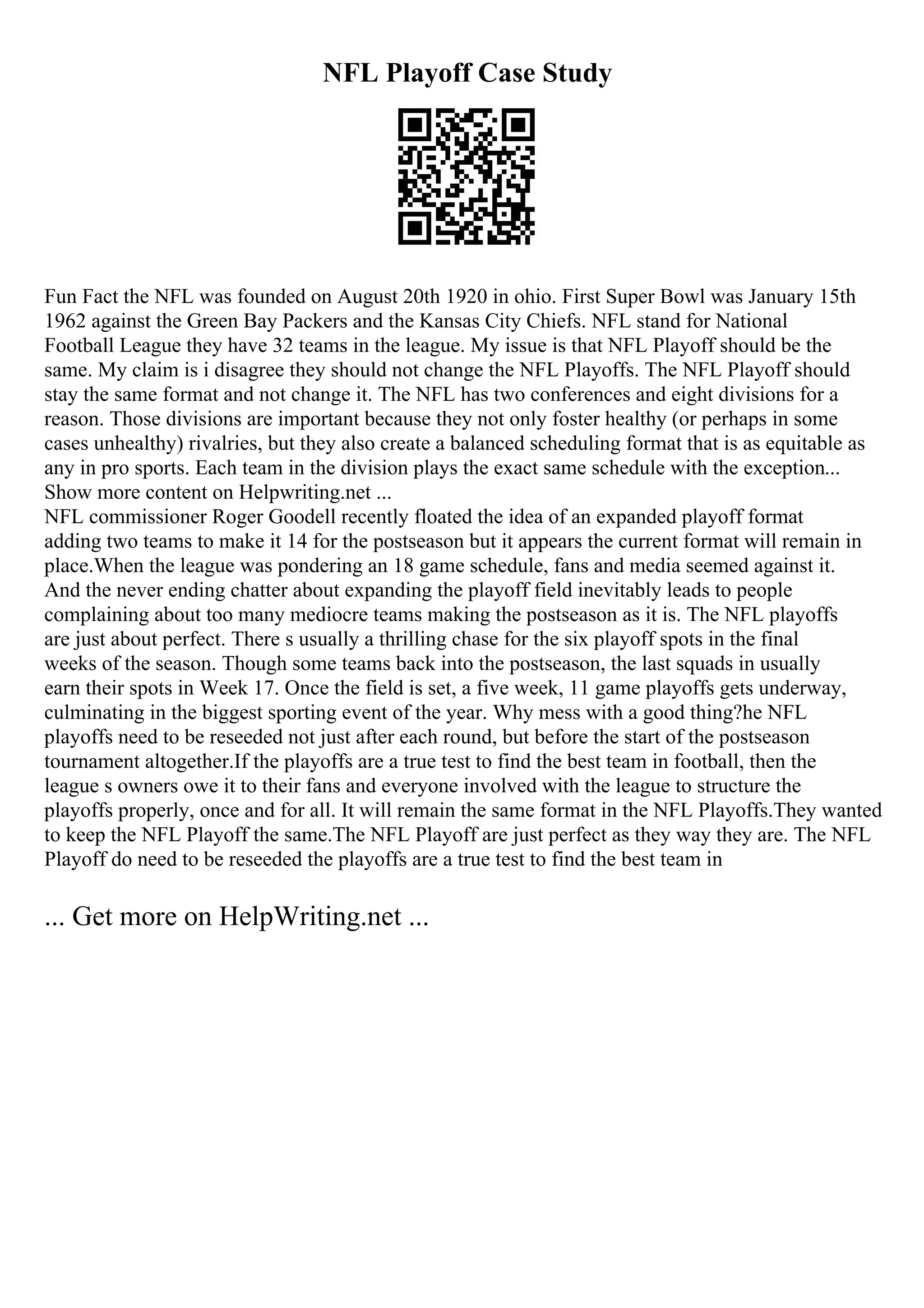 NFL Playoff Case Study
Fun Fact the NFL was founded on August 20th 1920 in ohio. First Super Bowl was January 15th
1962 against the Green Bay Packers and the Kansas City Chiefs. NFL stand for National
Football League they have 32 teams in the league. My issue is that NFL Playoff should be the
same. My claim is i disagree they should not change the NFL Playoffs. The NFL Playoff should
stay the same format and not change it. The NFL has two conferences and eight divisions for a
reason. Those divisions are important because they not only foster healthy (or perhaps in some
cases unhealthy) rivalries, but they also create a balanced scheduling format that is as equitable as
any in pro sports. Each team in the division plays the exact same schedule with the exception...
Show more content on Helpwriting.net ...
NFL commissioner Roger Goodell recently floated the idea of an expanded playoff format
adding two teams to make it 14 for the postseason but it appears the current format will remain in
place.When the league was pondering an 18 game schedule, fans and media seemed against it.
And the never ending chatter about expanding the playoff field inevitably leads to people
complaining about too many mediocre teams making the postseason as it is. The NFL playoffs
are just about perfect. There s usually a thrilling chase for the six playoff spots in the final
weeks of the season. Though some teams back into the postseason, the last squads in usually
earn their spots in Week 17. Once the field is set, a five week, 11 game playoffs gets underway,
culminating in the biggest sporting event of the year. Why mess with a good thing?he NFL
playoffs need to be reseeded not just after each round, but before the start of the postseason
tournament altogether.If the playoffs are a true test to find the best team in football, then the
league s owners owe it to their fans and everyone involved with the league to structure the
playoffs properly, once and for all. It will remain the same format in the NFL Playoffs.They wanted
to keep the NFL Playoff the same.The NFL Playoff are just perfect as they way they are. The NFL
Playoff do need to be reseeded the playoffs are a true test to find the best team in
... Get more on HelpWriting.net ...
 