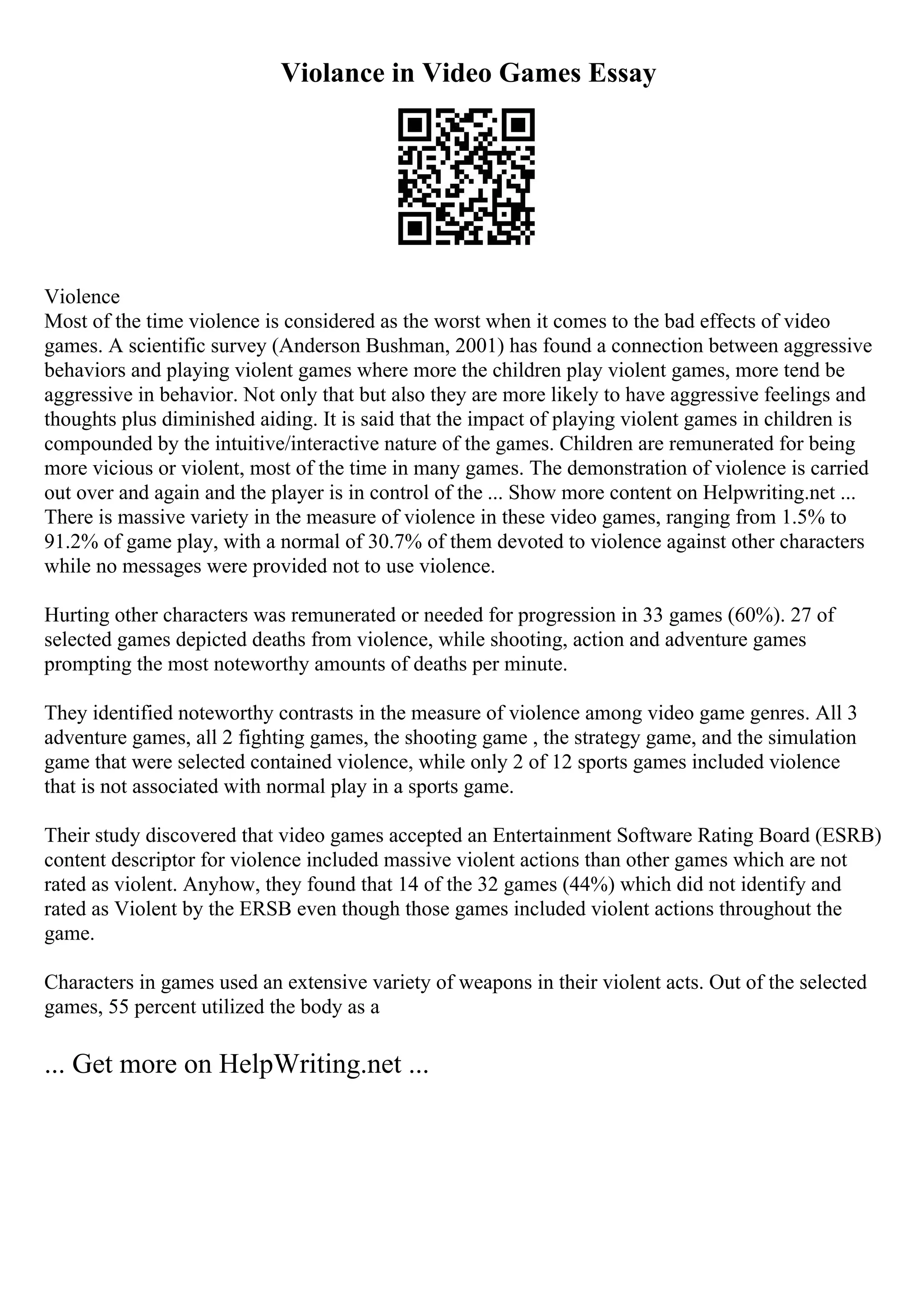Violance in Video Games Essay
Violence
Most of the time violence is considered as the worst when it comes to the bad effects of video
games. A scientific survey (Anderson Bushman, 2001) has found a connection between aggressive
behaviors and playing violent games where more the children play violent games, more tend be
aggressive in behavior. Not only that but also they are more likely to have aggressive feelings and
thoughts plus diminished aiding. It is said that the impact of playing violent games in children is
compounded by the intuitive/interactive nature of the games. Children are remunerated for being
more vicious or violent, most of the time in many games. The demonstration of violence is carried
out over and again and the player is in control of the ... Show more content on Helpwriting.net ...
There is massive variety in the measure of violence in these video games, ranging from 1.5% to
91.2% of game play, with a normal of 30.7% of them devoted to violence against other characters
while no messages were provided not to use violence.
Hurting other characters was remunerated or needed for progression in 33 games (60%). 27 of
selected games depicted deaths from violence, while shooting, action and adventure games
prompting the most noteworthy amounts of deaths per minute.
They identified noteworthy contrasts in the measure of violence among video game genres. All 3
adventure games, all 2 fighting games, the shooting game , the strategy game, and the simulation
game that were selected contained violence, while only 2 of 12 sports games included violence
that is not associated with normal play in a sports game.
Their study discovered that video games accepted an Entertainment Software Rating Board (ESRB)
content descriptor for violence included massive violent actions than other games which are not
rated as violent. Anyhow, they found that 14 of the 32 games (44%) which did not identify and
rated as Violent by the ERSB even though those games included violent actions throughout the
game.
Characters in games used an extensive variety of weapons in their violent acts. Out of the selected
games, 55 percent utilized the body as a
... Get more on HelpWriting.net ...
 