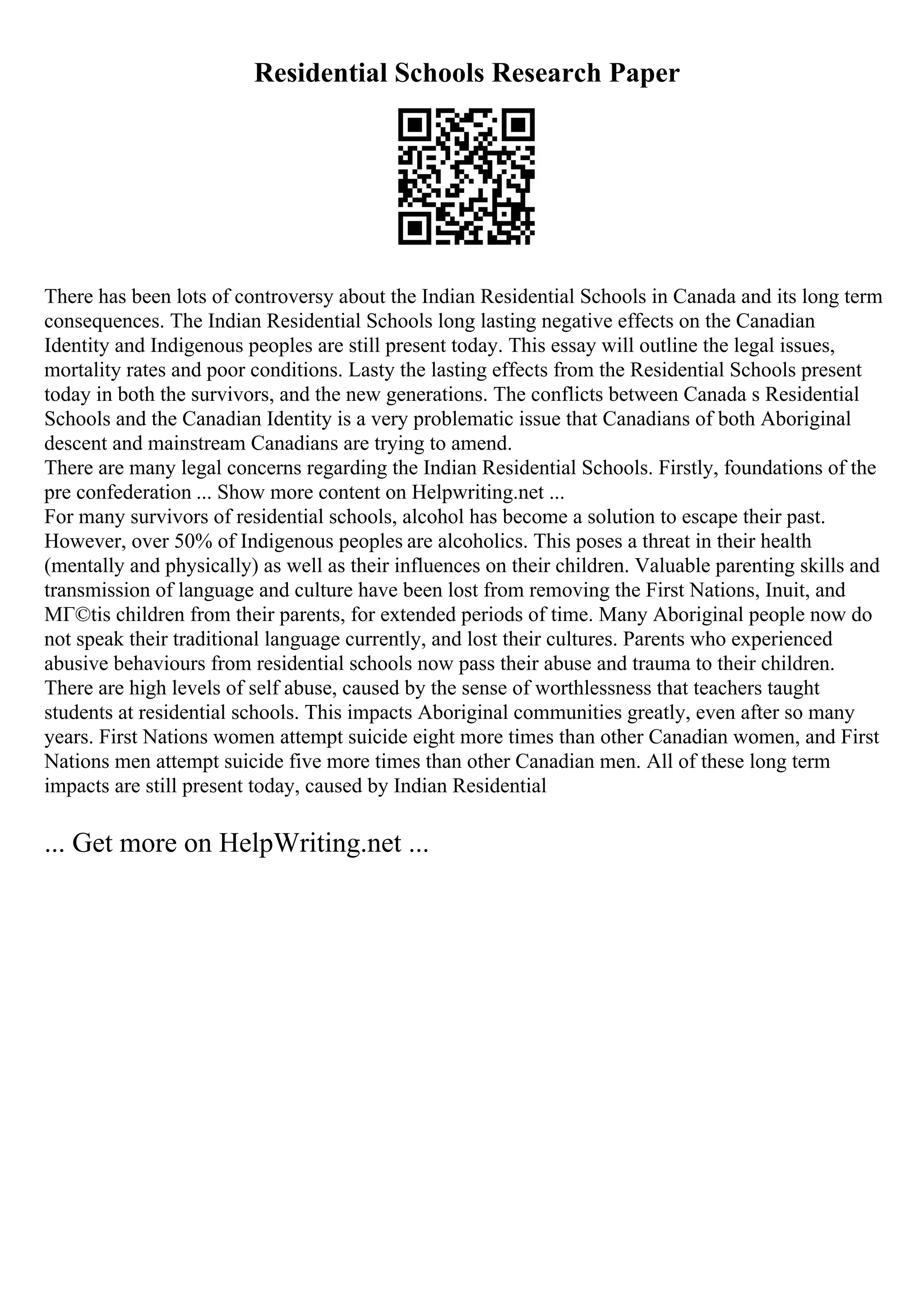 Residential Schools Research Paper
There has been lots of controversy about the Indian Residential Schools in Canada and its long term
consequences. The Indian Residential Schools long lasting negative effects on the Canadian
Identity and Indigenous peoples are still present today. This essay will outline the legal issues,
mortality rates and poor conditions. Lasty the lasting effects from the Residential Schools present
today in both the survivors, and the new generations. The conflicts between Canada s Residential
Schools and the Canadian Identity is a very problematic issue that Canadians of both Aboriginal
descent and mainstream Canadians are trying to amend.
There are many legal concerns regarding the Indian Residential Schools. Firstly, foundations of the
pre confederation ... Show more content on Helpwriting.net ...
For many survivors of residential schools, alcohol has become a solution to escape their past.
However, over 50% of Indigenous peoples are alcoholics. This poses a threat in their health
(mentally and physically) as well as their influences on their children. Valuable parenting skills and
transmission of language and culture have been lost from removing the First Nations, Inuit, and
MГ©tis children from their parents, for extended periods of time. Many Aboriginal people now do
not speak their traditional language currently, and lost their cultures. Parents who experienced
abusive behaviours from residential schools now pass their abuse and trauma to their children.
There are high levels of self abuse, caused by the sense of worthlessness that teachers taught
students at residential schools. This impacts Aboriginal communities greatly, even after so many
years. First Nations women attempt suicide eight more times than other Canadian women, and First
Nations men attempt suicide five more times than other Canadian men. All of these long term
impacts are still present today, caused by Indian Residential
... Get more on HelpWriting.net ...
 