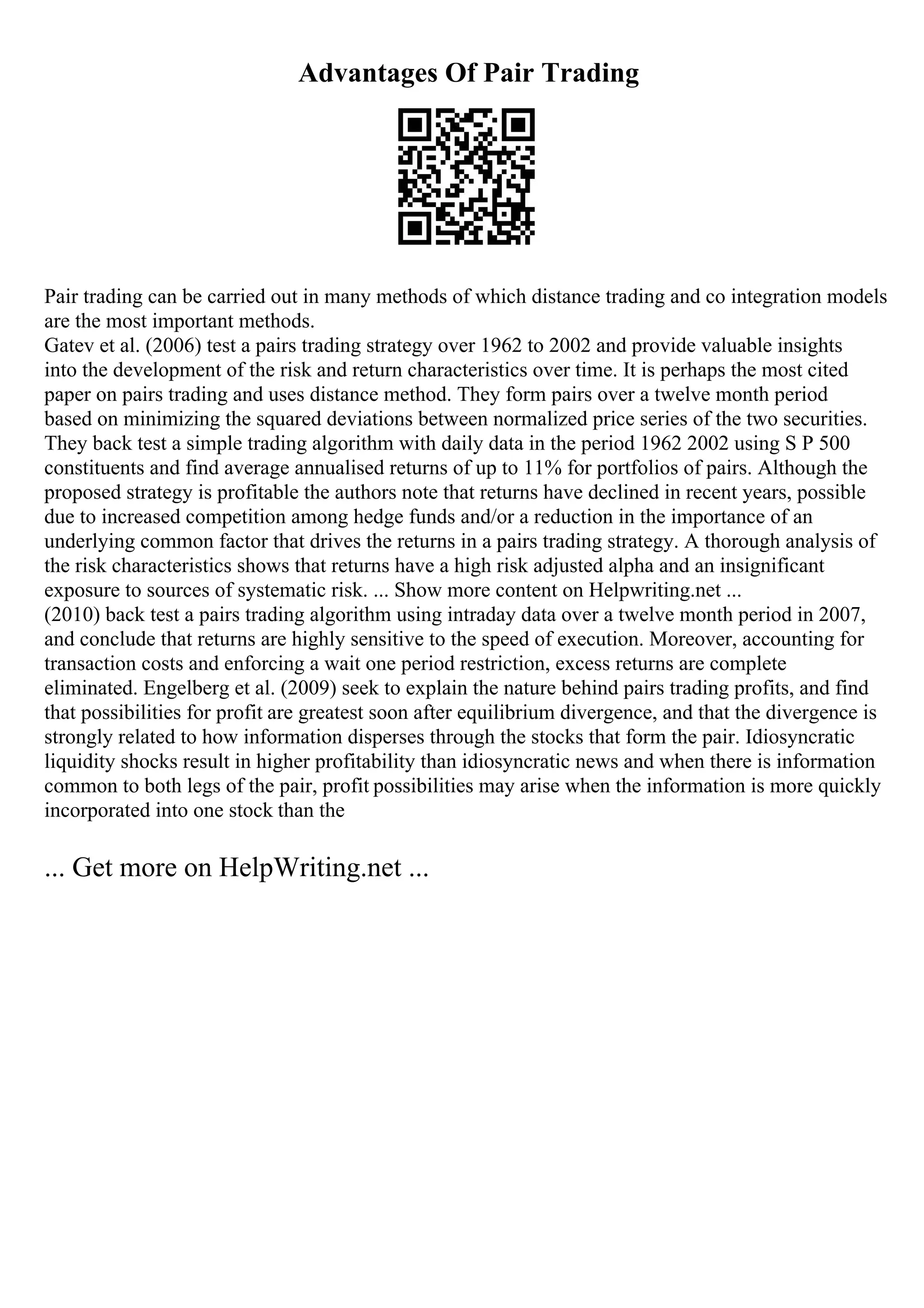 Advantages Of Pair Trading
Pair trading can be carried out in many methods of which distance trading and co integration models
are the most important methods.
Gatev et al. (2006) test a pairs trading strategy over 1962 to 2002 and provide valuable insights
into the development of the risk and return characteristics over time. It is perhaps the most cited
paper on pairs trading and uses distance method. They form pairs over a twelve month period
based on minimizing the squared deviations between normalized price series of the two securities.
They back test a simple trading algorithm with daily data in the period 1962 2002 using S P 500
constituents and find average annualised returns of up to 11% for portfolios of pairs. Although the
proposed strategy is profitable the authors note that returns have declined in recent years, possible
due to increased competition among hedge funds and/or a reduction in the importance of an
underlying common factor that drives the returns in a pairs trading strategy. A thorough analysis of
the risk characteristics shows that returns have a high risk adjusted alpha and an insignificant
exposure to sources of systematic risk. ... Show more content on Helpwriting.net ...
(2010) back test a pairs trading algorithm using intraday data over a twelve month period in 2007,
and conclude that returns are highly sensitive to the speed of execution. Moreover, accounting for
transaction costs and enforcing a wait one period restriction, excess returns are complete
eliminated. Engelberg et al. (2009) seek to explain the nature behind pairs trading profits, and find
that possibilities for profit are greatest soon after equilibrium divergence, and that the divergence is
strongly related to how information disperses through the stocks that form the pair. Idiosyncratic
liquidity shocks result in higher profitability than idiosyncratic news and when there is information
common to both legs of the pair, profit possibilities may arise when the information is more quickly
incorporated into one stock than the
... Get more on HelpWriting.net ...
 